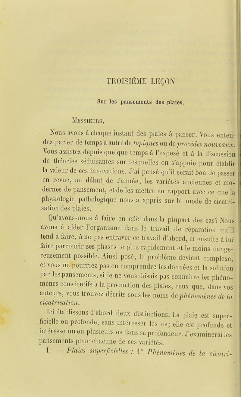 TROISIÈME LEÇON Sur les pansements des plaies. Messieurs, Nous avons à chaque instant des plaies à panser. Vous enten- dez parler de temps à autre de topiques ou de procédés nouveaux. Vous assistez depuis quelque temps à l'exposé et à la discussion de théories séduisantes sur lesquelles on s'appuie pour établir la valeur de ces innovations. J'ai pensé qu'il serait bon de passer en revue, au début de l'année, les variétés anciennes et mo- dernes de pansement, et de les mettre en rapport avec ce que la physiologie pathologique nous a appris sur le mode de cicatri- sation des plaies. Qu'avons-nous à faire en effet dans la plupart des cas? Nous avons à aider l'organisme dans le travail de réparation qu'il tend à faire, à ne pas entraver ce travail d'abord, et ensuite à lui faire-parcourir ses phases le plus rapidement et le moins dange- reusement possible. Ainsi posé, le problème devient complexe, et vous ne pourriez pas en comprendre les données et la solution par les pansements, si je ne vous faisais pas connaître les phéno- mènes consécutifs à la production des plaies, ceux que, dans vos auteurs, vous trouvez décrits sous les noms de phénomènes de la cicatrisalion. Ici établissons d'abord deux distinctions. La plaie est super- ficielle ou profonde, sans intéresser les os; elle est profonde et intéresse un ou plusieurs os dans sa profondeur. J'examinerai les pansements pour chacune de ces variétés.