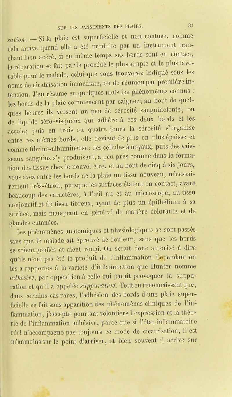 sation. — Si la plaie esl supeiTicielle et non contuse, comme cela arrive quand elle a été produite par un instrument tran- chant bien acéré, si en même temps ses bords sont en contact, Préparation se fait parle procédé le plus simple et le plus favo- rable pour le malade, celui que vous trouverez indiqué sous les noms de cicatrisation immédiate, ou de réunion par première in- tension. J'en résume en quelques mots les phénomènes connus : les bords de la plaie commencent par saigner; au bout de quel- ques heures ils versent un peu de sérosité sanguinolente, ou de liquide séro-visqueux qui adhère à ces deux bords et les accole; puis en trois ou quatre jours la sérosité s'organise entre ces mêmes bords; elle devient de plus en plus épaisse et comme fibrino-albumineuse ; des cellules à noyaux, puis des vais- seaux sanguins s'y produisent, à peu près comme dans la forma- tion des tissus chez le nouvel être, et au bout de cinq à six jours, vous avez entre les bords de la plaie un tissu nouveau, nécessai- rement très-étroit, puisque les surfaces étaient en contact, ayant beaucoup des caractères, à l'œil nu et au microscope, du tissu conjonctif et du tissu fibreux, ayant de plus un épithélium à sa surface, mais manquant en général de matière colorante et de glandes cutanées. Ces phénomènes anatomiques et physiologiques se sont passés sans que le malade ait éprouvé de douleur, sans que les bords se soient gonflés et aient rougi. On serait donc autorisé à dire qu'ils n'ont pas été le produit de l'inflammation. Cependant on les a rapportés à la variété d'inllammation que Ilunter nomme adhésive, par opposition à celle qui paraît provoquer la suppu- ration et qu'il a appelée suppurative. Tout en reconnaissant que, dans certains cas rares, l'adhésion des bords d'une plaie super- ficielle se fait sans apparition des phénomènes cliniques de l'in- flammation, j'accepte pourtant volontiers l'expression et la théo- rie de l'inflammation adhésive, parce que si l'état inflammatoire réel n'accompagne pas toujours ce mode de cicatrisation, il est néanmoins sur le point d'arriver, et bien souvent il arrive sur