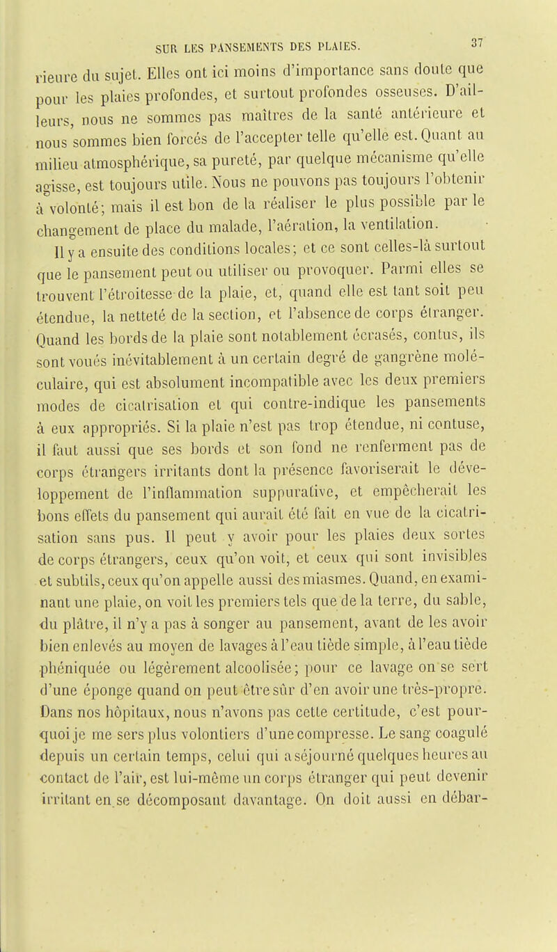 Heure du sujet. Elles ont ici moins d'importance sans doute que pour les plaies profondes, et surtout profondes osseuses. D'ail- leurs, nous ne sommes pas maîtres de la santé antérieure et nous'sommes bien forcés de l'accepter telle qu'elle est. Quant au milieu atmosphérique, sa pureté, par quelque mécanisme qu'elle agisse, est toujours utile. Nous ne pouvons pas toujours l'obtenir à^volonté; mais il est bon delà réaliser le plus possible parle changement de place du malade, l'aération, la ventilation. 11 y a ensuite des conditions locales; et ce sont celles-là surtout que le pansement peut ou utiliser ou provoquer. Parmi elles se trouvent l'étroitesse de la plaie, et, quand elle est tant soit peu étendue, la netteté de la section, et l'absence de corps élranger. Quand les bords de la plaie sont notablement écrasés, conlus, ils sont voués inévitablement à un certain degré de gangrène molé- culaire, qui est absolument incompatible avec les deux premiers modes de cicalrisation et qui contre-indique les pansements à eux appropriés. Si la plaie n'est pas trop étendue, ni contuse, il faut aussi que ses bords et son fond ne renferment pas de corps étrangers irritants dont la présence favoriserait le déve- loppement de l'inflammation suppurativc, et empêcherait les bons effets du pansement qui aurait été fait en vue de la cicatri- sation sans pus. Il peut y avoir pour les plaies deux: sortes de corps étrangers, ceux qu'on voit, et ceux qui sont invisibles et subtils, ceux qu'on appelle aussi des miasmes. Quand, en exami- nant une plaie, on voit les premiers tels que de la terre, du sable, du plâtre, il n'y a pas à songer au pansement, avant de les avoir bien enlevés au moyen de lavages à l'eau tiède simple, à l'eau tiède phéniquée ou légèrement alcoolisée; pour ce lavage on se sert d'une éponge quand on peut être sûr d'en avoir une très-propre. Dans nos hôpitaux, nous n'avons pas cette certitude, c'est pour- quoi je me sers plus volontiers d'une compresse. Le sang coagulé depuis un certain temps, celui qui a séjourné quelques heures au contact de l'air, est lui-même un corps étranger qui peut devenir irritant en.se décomposant davantage. On doit aussi en débar-