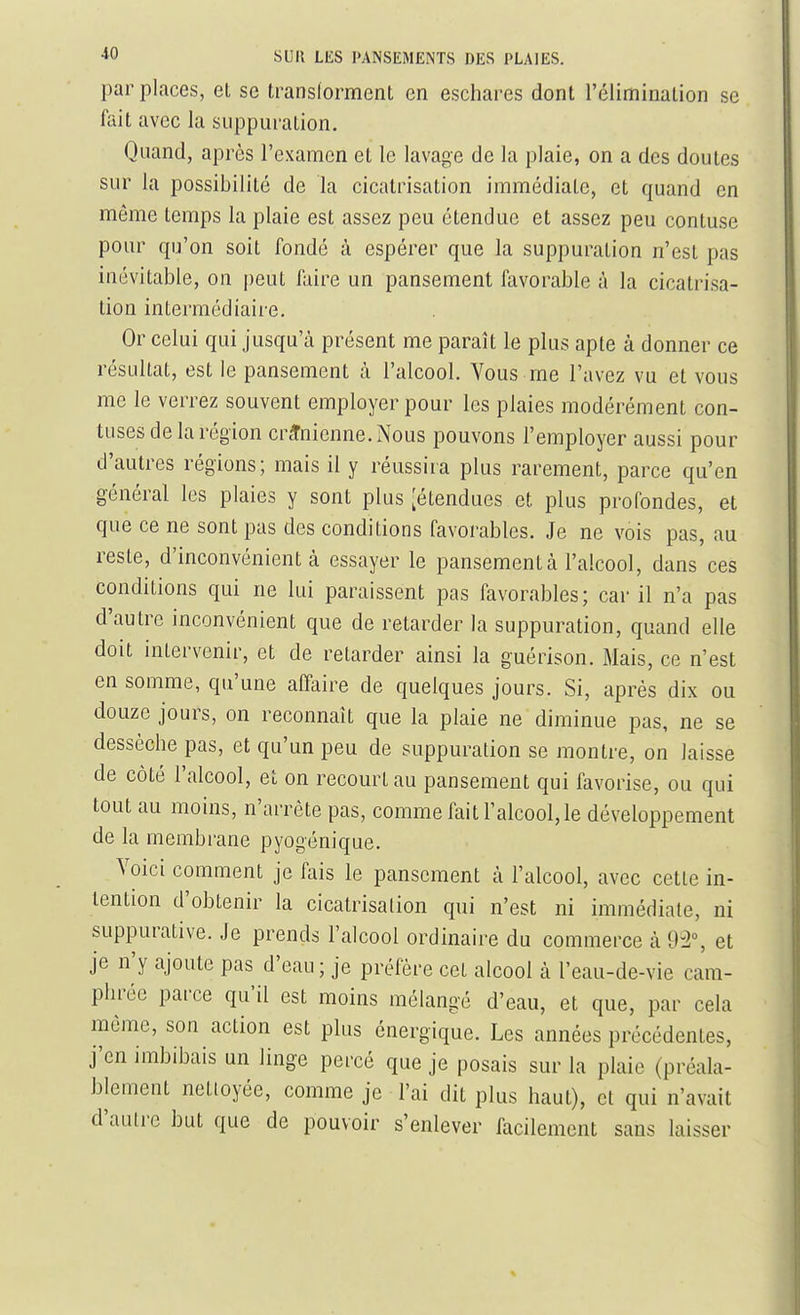 par places, et se transforment en eschares dont l'élimination se fait avec la suppuration. Quand, après l'examen et le lavage de la plaie, on a des doutes sur la possibilité de la cicatrisation immédiate, et quand en même temps la plaie est assez peu étendue et assez peu contuse pour qu'on soit fondé à espérer que la suppuration n'est pas inévitable, on peut faire un pansement favorable à la cicatrisa- tion intermédiaire. Or celui qui jusqu'à présent me paraît le plus apte à donner ce résultat, est le pansement à l'alcool. Vous me l'avez vu et vous me le verrez souvent employer pour les plaies modérément con- tuses de la région crânienne. Nous pouvons l'employer aussi pour d'autres régions; mais il y réussira plus rarement, parce qu'en général les plaies y sont plus [étendues et plus profondes, et que ce ne sont pas des conditions favorables. Je ne vois pas, au reste, d'inconvénient à essayer le pansement à l'alcool, dans ces conditions qui ne lui paraissent pas favorables; car il n'a pas d'autre inconvénient que de retarder la suppuration, quand elle doit intervenir, et de retarder ainsi la guérison. Mais, ce n'est en somme, qu'une affaire de quelques jours. Si, après dix ou douze jours, on reconnaît que la plaie ne diminue pas, ne se dessèche pas, et qu'un peu de suppuration se montre, on laisse de côté l'alcool, et on recomHau pansement qui favorise, ou qui tout au moins, n'arrête pas, comme fait l'alcool, le développement de la membrane pyogénique. Voici comment je fais le pansement à l'alcool, avec cette in- tention d'obtenir la cicatrisation qui n'est ni immédiate, ni suppurative. Je prends l'alcool ordinaire du commerce à 9-2% et je n'y ajoute pas d'eau ; je préfère cet alcool à l'eau-de-vie cam- phrée parce qu'il est moins mélangé d'eau, et que, par cela même, son action est plus énergique. Les années précédentes, j'en imbibais un linge percé que je posais sur la plaie (préala- blement nettoyée, comme je l'ai dit plus haut), et qui n'avait d'autre but que de pouvoir s'enlever facilement sans laisser