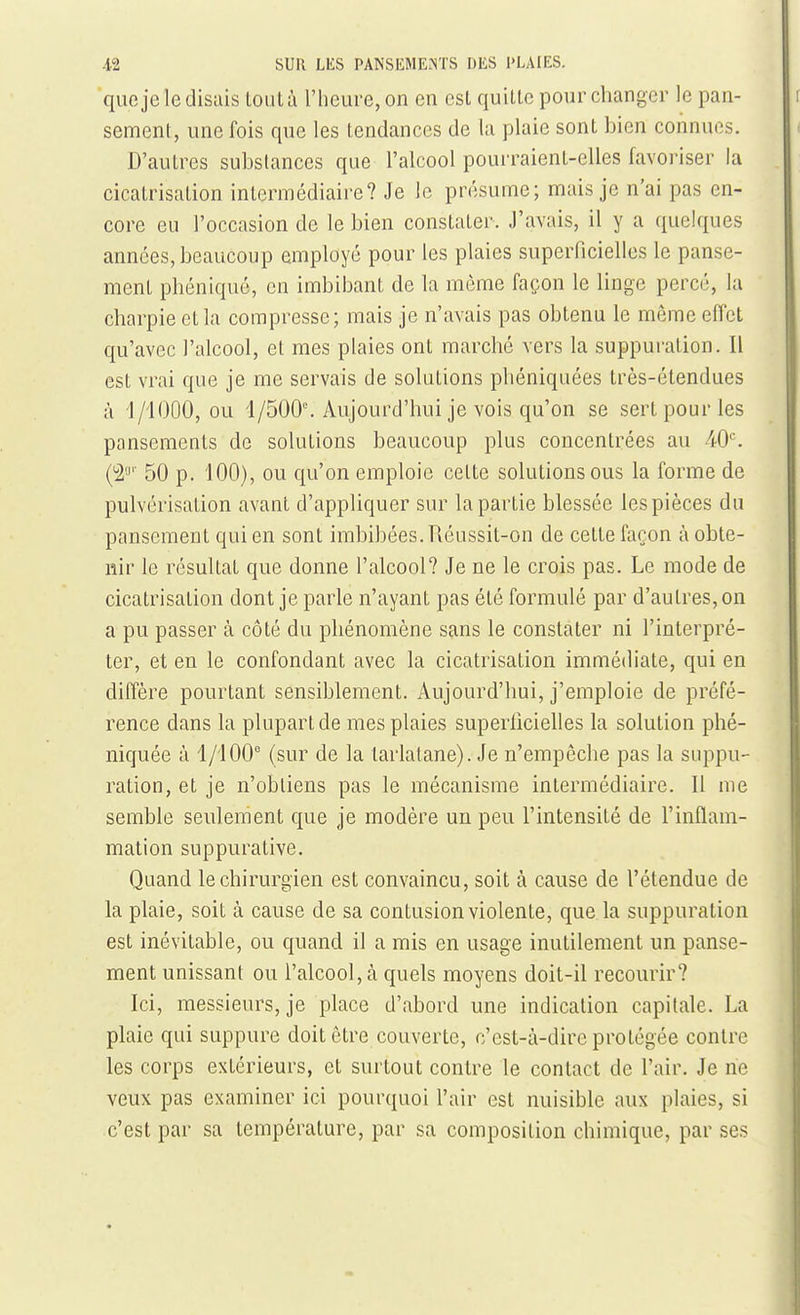 qufije le disais loiità l'heure, on en csl quitte pour changer le pan- sement, une fois que les tendances de la plaie sont bien connues. D'autres substances que l'alcool pourraient-elles favoriser la cicatrisation intermédiaire? Je le présume; mais je n'ai pas en- core eu l'occasion de le bien constater. J'avais, il y a quelques années, beaucoup employé pour les plaies superficielles le panse- ment phéniqué, en imbibant de la même façon le linge percé, la charpie et la compresse; mais je n'avais pas obtenu le même effet qu'avec l'alcool, et mes plaies ont marché vers la suppuration. Il est vrai que je me servais de solutions phéniquées très-étendues à l/lOOO, ou 4/500°. Aujourd'hui je vois qu'on se sert pour les pansements de solutions beaucoup plus concentrées au 40^ C^'' 50 p. 100), ou qu'on emploie cette solutions ous la forme de pulvérisation avant d'appliquer sur la partie blessée les pièces du pansement qui en sont imbibées. Réussit-on de celte façon à obte- nir le résultat que donne l'alcool? Je ne le crois pas. Le mode de cicatrisation dont je parle n'ayant pas été formulé par d'autres, on a pu passer à côté du phénomène sans le constater ni l'interpré- ter, et en le confondant avec la cicatrisation immédiate, qui en diffère pourtant sensiblement. Aujourd'hui, j'emploie de préfé- rence dans la plupart de mes plaies superticielles la solution phé- niquée à 1/100° (sur de la tarlatane). Je n'empêche pas la suppu- ration, et je n'obtiens pas le mécanisme intermédiaire. 11 me semble seulement que je modère un peu l'intensité de l'inflam- mation suppurative. Quand le chirurgien est convaincu, soit à cause de l'étendue de la plaie, soit à cause de sa contusion violente, que la suppuration est inévitable, ou quand il a mis en usage inutilement un panse- ment unissant ou l'alcool, à quels moyens doit-il recourir? Ici, messieurs, je place d'abord une indication capitale. La plaie qui suppure doit être couverte, c'est-à-dire protégée contre les corps extérieurs, et surtout contre le contact de l'air. Je ne veux pas examiner ici pourquoi l'air est nuisible aux plaies, si c'est par sa température, par sa composition chimique, par ses