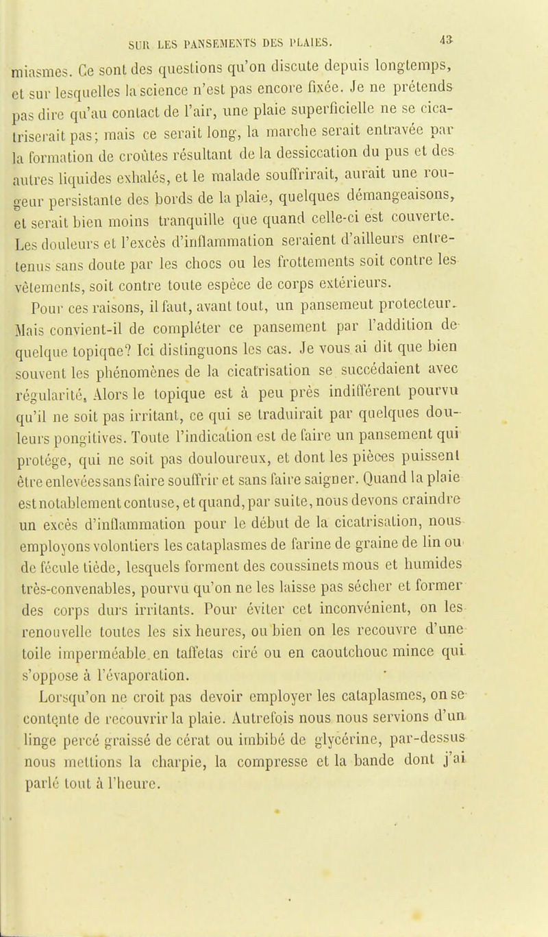 miasmes. Ce sont des questions qu'on discute depuis longtemps, cl sur lesquelles la science n'est pas encore fixée. Je ne prétends pas dire qu'au contact de l'air, une plaie superficielle ne se cica- triserait pas; mais ce serait long, la marche serait entravée par la formation de croûtes résultant de la dessiccation du pus et des autres liquides exhalés, et le malade soufl'rirait, aurait une rou- geur persistante des bords de la plaie, quelques démangeaisons, et serait bien moins tranquille que quand celle-ci est couverte. Les douleurs et l'excès d'inflammation seraient d'ailleurs entre- tenus sans doute par les chocs ou les frottements soit contre les vêlements, soit contre toute espèce de corps extérieurs. Pour ces raisons, il faut, avant tout, un pansement protecteur. Mais convient-il de compléter ce pansement par l'addition de- quelque topique? Ici distinguons les cas. Je vous ai dit que bien souvent les phénomènes de la cicatrisation se succédaient avec régularité, Alors le topique est à peu près indifférent pourvu qu'il ne soit pas irritant, ce qui se traduirait par quelques dou- leurs pongitives. Toute l'indication est de faire un pansement qui protège, qui ne soit pas douloureux, et dont les pièces puissent être enlevées sans faire souffrir et sans faire saigner. Quand la plaie estnotablementcontuse, et quand,par suite, nous devons craindre un excès d'inflammation pour le début de la cicatrisation, nous employons volontiers les cataplasmes de farine de graine de lin oU' de fécule tiède, lesquels forment des coussinets mous et humides très-convenables, pourvu qu'on ne les laisse pas sécher et former des corps durs irritants. Pour éviter cet inconvénient, on les renouvelle toutes les six heures, ou bien on les recouvre d'une toile imperméable, en taffetas ciré ou en caoutchouc mince qui. s'oppose à l'évaporation. Lorsqu'on ne croit pas devoir employer les cataplasmes, on se contente de recouvrir la plaie. Autrefois nous nous servions d'un, linge percé graissé de cérat ou imbibé de glycérine, par-dessus nous mettions la charpie, la compresse et la bande dont j'ai parlé tout à l'heure.