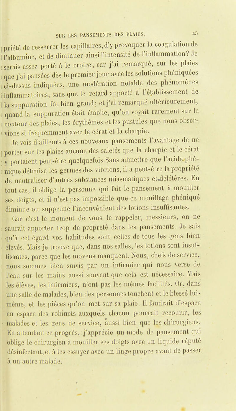 (priélé de resserrer les capillaires, d'y provoquer la coagulation de U'albuminc, et de diminuer ainsi l'inlensilé de l'inflammation? Je .serais assez porté à le croire; car j'ai remarqué, sur les plaies , que j'ai pansées dès le premier jour avec les solutions phéniquées i ci-dessus indiquées, une modération notable des phénomènes i inflammatoires, sans que le retard apporté à l'établissement de 1 la suppuration fût bien grand; et j'ai remarqué ultérieurement, , quand la suppuration était établie, qu'on voyait rarement sur le , contour des plaies, les érythèmes et les pustules que nous obser- ' vions'si fréquemment avec le cérat et la charpie. Je vois d'ailleurs à ces nouveaux pansements l'avantage de ne 1 porter sur les plaies aucune des saletés que la charpie et le cérat ■ y portaient peut-être quelquefois.Sans admettre que l'acide phé- nique détruise les germes des vibrions, il a peut-être la propriété de neutraliser d'autres substances miasmatiques et^élétêres. En tout cas, il oblige la personne qui fait le pansement à mouiller ses doigts, et il n'est pas impossible que ce mouillage phéniqué diminue ou supprime l'inconvénient des lotions insuffisantes. Car c'est le moment de vous le rappeler, messieurs, on ne saurait apporter trop de propreté dans les pansements. Je sais qu'cà cet égard vos habitudes sont celles de tous les gens bien élevés. Mais je trouve que, dans nos salles, les lotions sont insuf- fisantes, parce que les moyens manquent. Nous, chefs de service, • nous sommes bien suivis par un infirmier qui nous verse de l'eau sur les mains aussi souvent que cela est nécessaire. Mais les élèves, les infirmiers, n'ont pas les mêmes facilités. Or, dans une salle de malades,bien des personnes touchent et le blessé lui- même, et les pièces qu'on met sur sa plaie. 11 faudrait d'espace en espace des robinets auxquels chacun pourrait recourir, les malades et les gens de service, aussi bien que les chirurgiens. Kn attendant ce progrès,, j'apprécie un mode de pansement qui oblige le chirurgien à mouiller ses doigts avec un liquide réputé désinfectant, et à les essuyer avec un linge propre avant de passer à un autre malade.