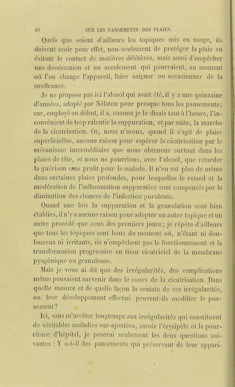 Quels que soient d'ailleurs les topiques mis en usage, ils doivent avoir pour effet, non-seulement de proléger la plaie en évitant le contact de matières délétères, mais aussi d'empêcher une dessiccation et un accolement qui pourraient, au moment •où l'on change l'appareil, faire saigner ou occasionner de la souffrance. Je ne propose pas ici l'alcool qui avait été, il y a une quinzaine •d'années, adopté par Nélaton pour presque tous les pansements; car, employé au début, il a, comme je le disais tout à l'heure, l'in- convénient de trop ralentir la suppuration, et par suite, la marche de la cicatrisation. Or, nous n'avons, quand il s'agit de plaies superficielles, aucune raison pour espérer la cicatrisation par le mécanisme intermédiaire que nous obtenons surtout dans les plaies de tête, et nous ne pourrions, avec l'alcool, que relarder la guérison sans profit pour le malade. Il n'en est plus de môme dans certaines plaies profondes, pour lesquelles le retard et la modération de l'inflammation suppurative sont compensés par la diminution des chances de l'infection purulente. Quand une fois la suppuration et la granulation sont bien établies, il n'y a aucune raison pour adopter un autre topique et un autre procédé que ceux des premiers jours ; je répète d'ailleurs que tous les topiques sont bons du moment où, n'étant ni dou- loureux ni irritants, ils n'empêchent pas le fonctionnement et la transformation progressive en tissu cicatriciel de la membrane pyogénique ou granuleuse. Mais je vous ai dit que des irrégularités, des complications même pouvaient survenir dans le cours de la cicatrisation. Dans quelle mesure et de quelle façon la crainte de ces irrégularités, ou leur développement efTectuô peuvent-ils modifier le pan- sement? Ici, sansm'arrêter longtemps aux irrégularités qui constituent de véritables maladies sur-ajoutces, savoir i'érysipèle et la pour- riture, d'hôpital, je poserai seulement les deux questions sui- vantes : Y a-t-il des pansements qui préservent de leur appari-