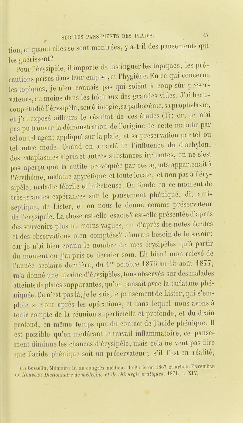 lion, et quand elles se sont montrées, y a-t-il des pansements qui les guérissent? Pourl'érysipèle, il importe de distinguer les topiques, les pré- cautions prises dans leur emplei, et l'hygiène. En ce qui concerne les topiques, je n'en connais pas qui soient à coup sûr préser- vateurs, au moins dans les hôpitaux des grandes villes. J'ai beau- coup étudié l'érysipèle, son étiologie,sa pathogénie, sa prophylaxie, et j'ai exposé ailleurs le résultat de ces études (i); or, je n'ai pas pu trouver la démonstration de l'origine de cette maladie par tel ou tel agent appliqué sur la plaie, et sa préservation par tel ou tel autre mode. Quand on a parlé de l'innuence du diachylon, des cataplasmes aigris et autres substances irritantes, on ne s'est pas aperçu que la cutite provoquée par ces agents appartenait à l'érythème, maladie apyrétique et toute locale, et non pas à l'éry- sipèle, maladie fébrile et infectieuse. On fonde en ce moment de très-grandes espérances sur le pansement phéniqué, dit anti- septique, de Lister, et on nous le donne comme préservateur de l'érysipèle. La chose est-elle exacte? est-elle présentée d'après des souvenirs plus ou moins vagues, ou d'après des notes écrites et des observations bien comptées? .l'aurais besoin de le savoir; car je n'ai bien connu le nombre de mes érysipèles qu'cà partir <3u moment où j'ai pris ce dernier soin. Eh bien! mon relevé de l'année scolaire dernière, du i octobre 4876 au 15 août 1877, GTi'a donné une dizaine d'érysipèles, tous observés sur des malades atteints de plaies suppurantes, qu'on pansait avec la tarlatane phé- niquée. Ce n'est paslà,jele sais,le pansement de Lister,qui s'em- ploie surtout après les opérations, et dans lequel nous avons à tenir compte de la réunion superficielle et profonde, et du drain profond, en même temps que du contact de l'acide phénique. Il est possible qu'en modérant le travail inflammatoire, ce panse- ment diminue les chances d'érysipèle, mais cela ne veut pas dire que l'acide phénique soit un préservateur; s'il l'est en réalité, (1) Gosselin, Mémoire lu au congrès médical de Paris en lï^G7 et iirlic lc ÉRYSIPÈLE dn Nouveau Dictionnaire de médecine et de chirurfjic pratiques, 1871, l. XIV.