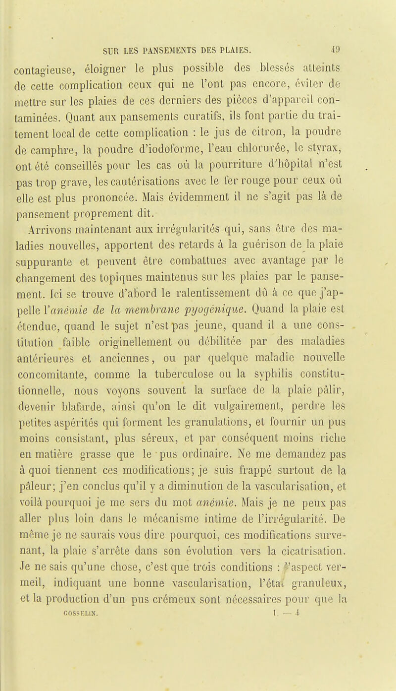 contagieuse, éloigner le plus possible des blesses alLeints de celle complicalion ceux qui ne l'ont pas encore, éviter de metlre sur les plaies de ces derniers des pièces d'appareil con- taminées. Quant aux pansements curatifs, ils font partie du trai- tement local de cette complication : le jus de citron, la poudre de camphre, la poudre d'iodoforme, l'eau chlorurée, le styrax, ont été conseillés pour les cas où la pourriture d'hôpital n'est pas trop grave, les cautérisations avec le fer rouge pour ceux où elle est plus prononcée. Mais évidemment il ne s'agit pas là de pansement proprement dit. Arrivons maintenant aux irrégularités qui, sans être des ma- ladies nouvelles, apportent des retards à la guérison de la plaie suppurante et peuvent être combattues avec avantage par le changement des topiques maintenus sur les plaies par le panse- ment. Ici se trouve d'abord le ralentissement dû à ce que j'ap- pelle Yanémie de la membrane pi/ogénique. Quand la plaie est étendue, quand le sujet n'est pas jeune, quand il a une cons- titution faible originellement ou débilitée par des maladies antérieures et anciennes, ou par quelque maladie nouvelle concomitante, comme la tuberculose ou la syphilis constitu- tionnelle, nous voyons souvent la surface de la plaie pâlir, devenir blafarde, ainsi qu'on le dit vulgairement, perdre les petites aspérités qui forment les granulations, et fournir un pus moins consistant, plus séreux, et par conséquent moins riche en matière grasse que le pus ordinaire. Ne me demandez pas à quoi tiennent ces modifications; je suis frappé surtout de la pâleur; j'en conclus qu'il y a diminution de la vascularisation, et voilà pourquoi je me sers du mot anémie. Mais je ne peux pas aller plus loin dans le mécanisme intime de l'irrégularité. De môme je ne saurais vous dire pourquoi, ces modifications surve- nant, la plaie s'arrête dans son évolution vers la cicatrisation. Je ne sais qu'une chose, c'est que trois conditions : faspect ver- meil, indiquant une bonne vascularisation, l'étau granuleux, et la production d'un pus crémeux sont nécessaires pour que la