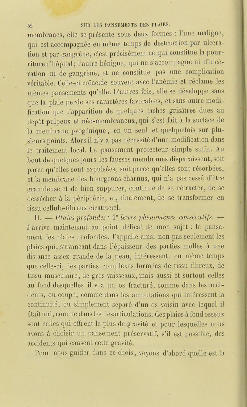 ïTiombranes, elle se présente sous deux formes : l'une maligne, qui est accompagnée en même temps de destruction par ulcéra- tion et par gangrène, c'est précisément ce qui constitue la pour- riture d'hôpital; l'autre bénigne, qui ne s'accompagne ni d'ulcé- ration ni de gangrène, et ne constitue pas une complication véritable. Celle-ci coïncide souvent avec l'anémie et réclame les mômes pansements qu'elle. D'aulres fois, elle se développe sans que la plaie perde ses caractères favorables, et sans autre modi- fication que l'apparition de quelques taches grisâtres dues au dépôt pulpeux et néo-membraneux, qui s'est fait à la surface de la membrane pyogénique, en un seul et quelquefois sur plu- sieurs points. Alors il n'y a pas nécessité d'une modification dans le traitement local. Le pansement protecteur simple suffit. Au bout de quelques jours les fausses membranes disparaissent, soit parce qu'elles sont expulsées, soit parce qu'elles sont résorbées, et la membrane des bourgeuns charnus, qui n'a pas cessé d'être granuleuse et de bien suppurer, continue de se rétracter, de se dessécher à la périphérie, et, finalement, de se transformer en tissu cellulo-fibreux cicatriciel. IL —Plaies profondes : 1° leurs phénomènes consécutifs. — J'arrive maintenant au point délicat de mon sujet : le panse- ment des plaies profondes. J'appelle ainsi non pas seulement les plaies qui, s'avanpant dans l'épaisseur des parties molles à une distance assez grande de la peau, intéressent, en même temps que celle-ci, des parties complexes formées de tissu fibreux, de tissu musculaire, de gros vaisseaux, mais aussi et surtout celles au fond desquelles il y a un os fracturé, comme dans les acci- dents, ou coupé, comme dans les amputations qui intéressent la continuité, ou simplement séparé d'un os voisin avec lequel il était uni, comme dans les désarticulations. Ces plaies à fond osseux sont celles qui offrent le plus de gravité et pour lesquelles nous avons à choisir un pansement préservatif, s'il est possible, des accidents qui causent cette gravité. Pour nous guider dans ce choix, voyons d'abord quelle est la