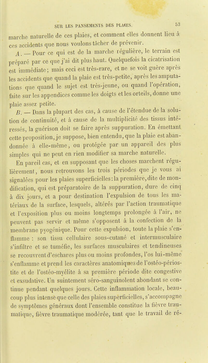 marche naturelle de ces plaies, et comment elles donnent lieu à ces accidents que nous voulons tâcher de prévenir. j[ _Pour ce qui est de la marche régulière, le terrain est préparé par ce que j'ai dit plus haut. Quelquefois la cicatrisation est immédiate; mais ceci est Irès-rare, et ne se voit guère après les accidents que quand la plaie est très-petite, après les amputa- tions que quand le sujet est très-jeune, ou quand l'opération, faite sur les appendices comme les doigts elles orteils, donne une plaie assez petite. B. — Dans la plupart des cas, à cause de l'étendue de la solu- tion de continuité, et à cause de la multiplicité des tissus inté- ressés, la guérison doit se faire après suppuration. En émettant cette proposition, je suppose, bien entendu, que la plaie est aban- donnée à elle-même, ou protégée par un appareil des plus simples qui ne peut en rien modifier sa marche naturelle. En pareil cas, et en supposant que les choses marchent régu- lièrement , nous retrouvons les trois périodes que je vous ai signalées pour les plaies superficielles:1a première,dite de mon- dification, qui est préparatoire de la suppuration, dure de cinq à dix jours, et a pour destination l'expulsion de tous les ma- tériaux de la surface, lesquels, altérés par l'action traumatique et l'exposition plus ou moins longtemps prolongée à l'air, ne peuvent pas servir et même s'opposent à la confection de la membrane pyogénique. Pour cette expulsion, toute la plaie s'en- flamme : son tissu cellulaire sous-cutané et intermusculaire s'infiltre et se tuméfie, les surfaces musculaires et tendineuses se recouvrent d'eschares plus ou moins profondes, l'os lui-même s'enflamme et prend les caractères anatomiquesde l'ostéo-périos- tite et de l'ostéo-myélite à sa première période dite congestive et exsudative. Un suintement séro-sanguinolent abondant se con- tinue pendant quelques jours. Cette inflammation locale, beau- coup plus intense que celle des plaies superficielles, s'accompagne de symptômes généraux dont l'ensemble constitue la fièvre trau- matique, fièvre traumatique modérée, tant que le travail de ré-