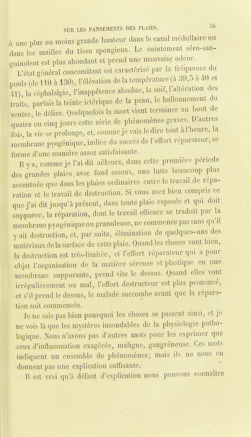 n une plus ou moins grande hauteur dans le canal médullaire on dans les mailles du tissu spongieux. Le suintement séro-san- ouinolent est plus abondant et prend une mauvaise odeur. ' L'état général concomitant est caractérisé par la fréquence du pouls (de^llO à 130), l'élévation de la température (à 39,5 à 40 et la céphalalgie, l'inappétence absolue, la soif, l'altération des traits, parfois la teinte ictérique de la peau, le ballonnement du ■ventre, le délire. Quelquefois la mort vient terminer au bout de quatre ou cinq jours cette série de phénomènes graves. D'autres fois la vie se prolonge, et, comme je vais le dire tout al'heure, la membrane pyogénique, indice du succès de l'effort réparateur, se forme d'une manière assez satisfaisante. Il V a, comme je l'ai dit ailleurs, dans cette première période •des grandes plaies.avec fond osseux, une lutte beaucoup plus accentuée que dans les plaies ordinaires entre le travail de répa- ration et le travail de destruction. Si vous avez bien compris ce que j'ai dit jusqu'à présent, dans toute plaie exposée et qui dmt suppurer, la réparation, dont le travail efficace se traduit par la membrane pyogénique ou granuleuse, ne commence pas sans qu'il ■y ait destruction, et, par suite, élimination de quelques-uns des matériauxdelasurface de cette plaie. Quand les choses vont bien, la destruction est Irès-limilée, et l'effort réparateur qui a pour ■ objet l'organisation de la matière séreuse et plastique en une .membrane suppurante, prend vite le dessus. Quand elles vont irrégulièrement ou mal, l'effort destructeur est plus prononcé, et s'il prend le dessus, le malade succombe avant que la répara- tion soit commencée. Je ne sais pas bien pourquoi les choses se passent ainsi, et je ne vois là que les mystères insondables de la physiologie patho- logique. Nous n'avons pas d'autres mots pour les exprimer que ceux d'inflammation exagérée, maligne, gangréneuse. Ces mots indiquent un ensemble de phénomènes; mais ils ne nous en donnent pas une explication suffisante. Il est vrai qu'à défaut d'explication nous pouvons connaître