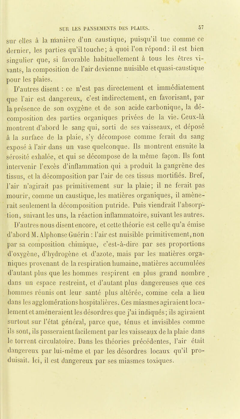 sur elles à la manière d'un caustique, puisqu'il lue comme ce dernier, les parties qu'il touche; à quoi l'on répond: il est bien singulier que, si favorable habituellement à tous les êtres vi- vants, la composition de l'air devienne nuisible et quasi-caustique pour les plaies. D'autres disent : ce n'est pas directement et immédiatement que l'air est dangereux, c'est indirectement, en favorisant, par la présence de son oxygène et de son acide carbonique, la dé- composition des parties organiques privées de la vie. Ceux-là montrent d'abord le sang qui, sorti de ses vaisseaux, et déposé à la surface de la plaie, s'y décompose comme ferait du sang exposé à l'air dans un vase quelconque. Ils montrent ensuite la sérosité exhalée, et qui se décompose de la même façon. Ils font intervenir l'excès d'inflammation qui a produit la gangrène des tissus, et la décomposition par l'air de ces tissus mortifiés. Bref, l'air n'agirait pas primitivement sur la plaie; il ne ferait pas mourir, comme un caustique, les matières organiques, il amène- rait seulement la décomposition putride. Puis viendrait l'absorp- tion, suivant les uns, la réaction inflammatoire, suivant les autres. D'autres nous disent encore, et cette théorie est celle qu'a émise d'abord M.Alphonse Guérin : l'air est nuisible primitivement, non par sa composition chimique, c'est-à-dire par ses proportions d'oxygène, d'hydrogène et d'azote, mais par les matières orga- niques provenant de la respiration humaine, matières accumulées d'autant plus que les hommes respirent en plus grand nombre dans un espace restreint, et d'autant plus dangereuses que ces hommes réunis ont leur santé plus altérée, comme cela a heu dans les agglomérations hospitalières. Ces miasmes agiraient loca- lement et amèneraient les désordres que j'ai indiqués ; ils agiraient surtout sur l'état général, parce que, ténus et invisibles comme ils sont, ils passeraient facilement par les vaisseaux de la plaie dans le torrent circulatoire. Dans les théories précédentes, l'air était dangereux par lui-même et par les désordres locaux qu'il pro- duisait. Ici, il est dangereux par ses miasmes toxiques. 1