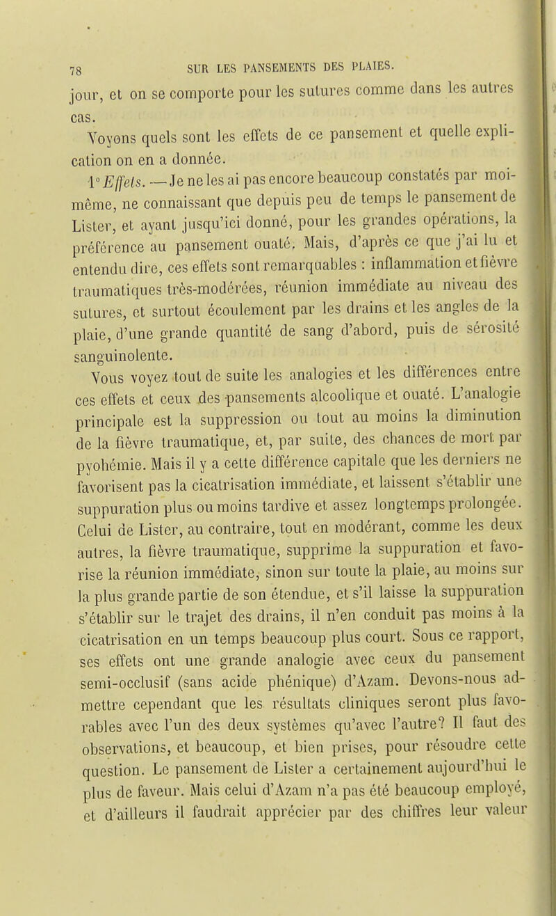 jour, et on se comporte pour les sutures comme dans les autres cas. Yoyons quels sont les effets de ce pansement et quelle expli- cation on en a donnée. -1° Effets. — Je ne les ai pas encore beaucoup constatés par moi- même, ne connaissant que depuis peu de temps le pansement de Lister, et ayant jusqu'ici donné, pour les grandes opérations, la préférence au pansement ouaté. Mais, d'après ce que j'ai lu et entendu dire, ces effets sont remarquables : inffammation et fièvre traumatiques très-modérées, réunion immédiate au niveau des sutures, et surtout écoulement par les drains et les angles de la plaie, d'une grande quantité de sang d'abord, puis de sérosité sanguinolente. Vous voyez tout de suite les analogies et les différences entre ces effets et ceux des -pansements alcoolique et ouaté. L'analogie principale est la suppression ou tout au moins la diminution de la fièvre traumatique, et, par suite, des chances de mort par pyohémie. Mais il y a cette différence capitale que les derniers ne favorisent pas la cicatrisation immédiate, et laissent s'établir une suppuration plus ou moins tardive et assez longtemps prolongée. Celui de Lister, au contraire, tout en modérant, comme les deux autres, la fièvre traumatique, supprime la suppuration et favo- rise la réunion immédiate, sinon sur toute la plaie, au moins sur la plus grande partie de son étendue, et s'il laisse la suppuration s'établir sur le trajet des drains, il n'en conduit pas moins à la cicatrisation en un temps beaucoup plus court. Sous ce rapport, ses effets ont une grande analogie avec ceux du pansement semi-occlusif (sans acide phénique) d'Azara. Devons-nous ad- mettre cependant que les résultats cliniques seront plus favo- rables avec l'un des deux systèmes qu'avec l'autre? Il faut des observations, et beaucoup, et bien prises, pour résoudre celte question. Le pansement de Lister a certainement aujourd'hui le plus de faveur. Mais celui d'Azam n'a pas été beaucoup employé, et d'ailleurs il faudrait apprécier par des chiffres leur valeur