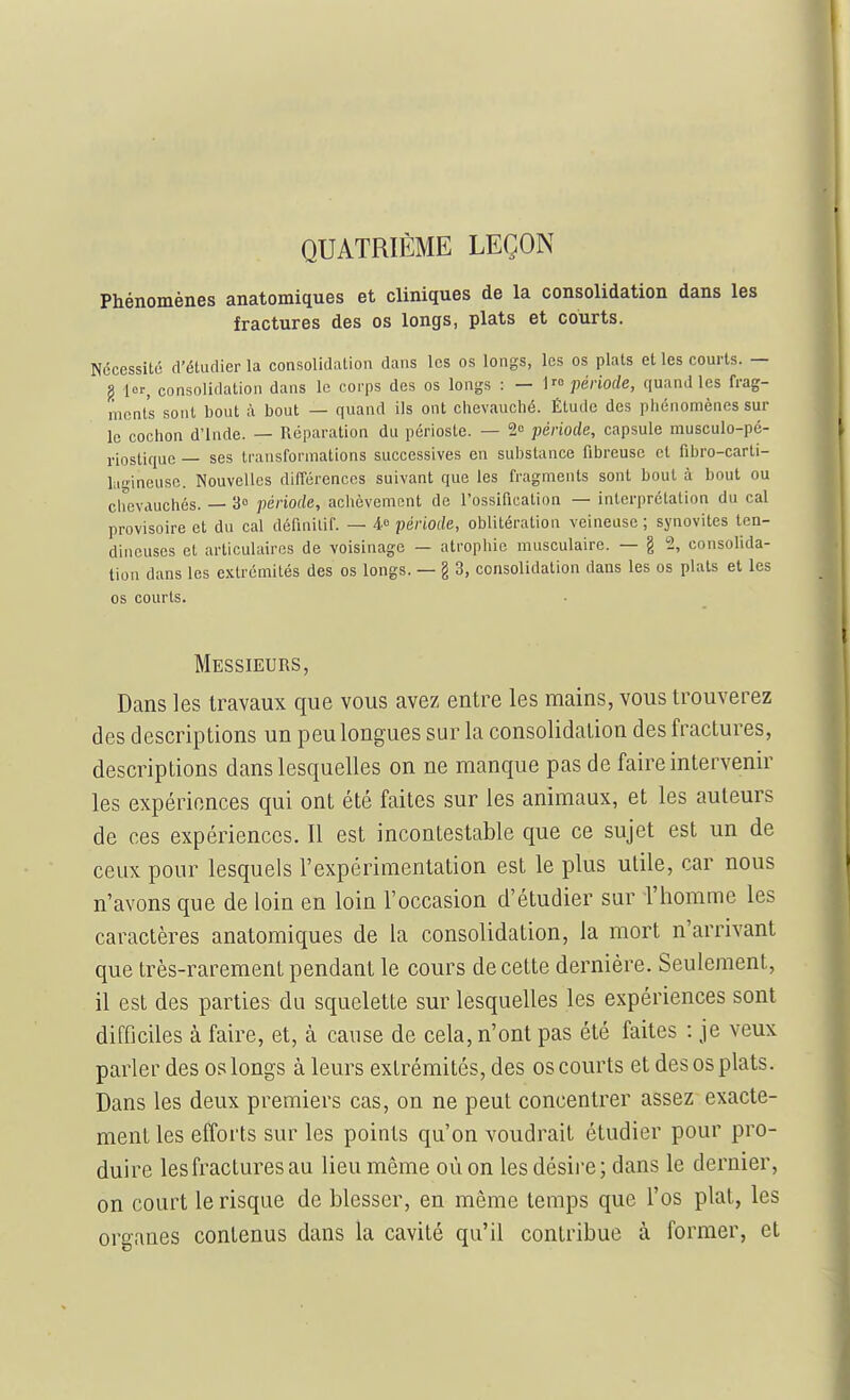 QUATRIÈME LEÇON Phénomènes anatomiques et cliniques de la consolidation dans les fractures des os longs, plats et courts. Nécessité d'étudier la consolidiition dans les os longs, les os plats et les courts. — g lor, consolidation dans le corps des os longs : — période, quand les frag- ments sont bout à bout — quand ils ont clievauclié. Étude des phénomènes sur le cochon d'Inde. — Réparation du périoste. — 2o période, capsule musculo-pé- riostiquc — ses transformations successives en substance fibreuse et fibro-carti- l;i!>ineusc. Nouvelles différences suivant que les fragments sont bout à bout ou ciicvauchés. — 3° période, achèvement de l'ossification — interprétation du cal provisoire et du cal définitif. — période, oblitération veineuse ; synovites ten- dineuses et articulaires de voisinage — atrophie musculaire. — g 2, consolida- tion dans les extrémités des os longs. — g 3, consolidation dans les os plats et les os courts. Messieurs, Dans les travaux que vous avez entre les mains, vous trouverez des descriptions un peu longues sur la consolidation des fractures, descriptions dans lesquelles on ne manque pas de faire intervenir les expériences qui ont été faites sur les animaux, et les auteurs de ces expériences. Il est incontestable que ce sujet est un de ceux pour lesquels l'expérimentation est le plus utile, car nous n'avons que de loin en loin l'occasion d'étudier sur l'homme les caractères anatomiques de la consolidation, la mort n'arrivant que très-rarement pendant le cours de cette dernière. Seulement, il est des parties du squelette sur lesquelles les expériences sont difficiles à faire, et, à cause de cela, n'ont pas été faites : je veux parler des os longs à leurs extrémités, des os courts et des os plats. Dans les deux premiers cas, on ne peut concentrer assez exacte- ment les efforts sur les points qu'on voudrait étudier pour pro- duire les fractures au lieu même où on les désire; dans le dernier, on court le risque de blesser, en même temps que l'os plat, les organes contenus dans la cavité qu'il contribue à former, et