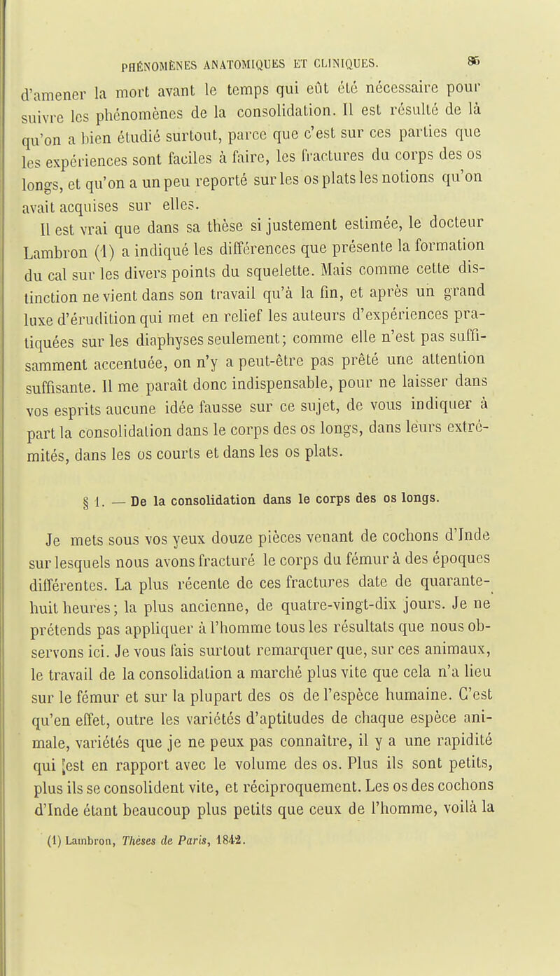 d'amener la mort avant le temps qui eût été nécessaire pour suivre les phénomènes de la consolidation. Il est résulté de là qu'on a bien étudié surtout, parce que c'est sur ces parties que les expériences sont faciles h faire, les fractures du corps des os longs, et qu'on a un peu reporté sur les os plats les notions qu'on avait acquises sur elles. Il est vrai que dans sa thèse si justement estimée, le docteur Lambron (i) a indiqué les différences que présente la formation du cal sur les divers points du squelette. Mais comme cette dis- tinction ne vient dans son travail qu'à la fin, et après un grand luxe d'érudition qui met en reUef les auteurs d'expériences pra- tiquées sur les diaphysesseulement; comme elle n'est pas suffi- samment accentuée, on n'y a peut-être pas prêté une attention suffisante. Il me paraît donc indispensable, pour ne laisser dans vos esprits aucune idée fausse sur ce sujet, de vous indiquer à part la consolidation dans le corps des os longs, dans leurs extré- mités, dans les os courts et dans les os plats. § 1. — De la consolidation dans le corps des os longs. Je mets sous vos yeux douze pièces venant de cochons d'Inde sur lesquels nous avons fracturé le corps du fémur à des époques différentes. La plus récente de ces fractures date de quarante- huit heures; la plus ancienne, de quatre-vingt-dix jours. Je ne prétends pas appliquer à l'homme tous les résultats que nous ob- servons ici. Je vous fais surtout remarquer que, sur ces animaux, le travail de la consohdation a marché plus vite que cela n'a lieu sur le fémur et sur la plupart des os de l'espèce humaine. C'est qu'en effet, outre les variétés d'aptitudes de chaque espèce ani- male, variétés que je ne peux pas connaître, il y a une rapidité qui [est en rapport avec le volume des os. Plus ils sont petits, plus ils se consolident vite, et réciproquement. Les os des cochons d'Inde étant beaucoup plus petits que ceux de l'homme, voilà la