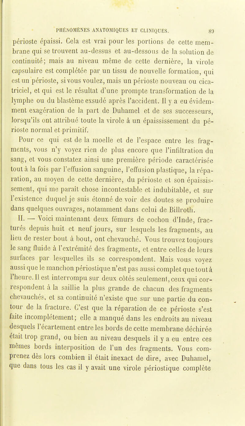 périoste épaissi. Cela est vrai pour les portions de cette mem- brane qui se trouvent au-dessus et au-dessous de la solution de continuité; mais au niveau même de cette dernière, la virole capsulaire est complétée par un tissu de nouvelle formation, qui est un périoste, si vous voulez, mais un périoste nouveau ou cica- triciel, et qui est le résultat d'une prompte transformation de la lymphe ou du blastème exsudé après l'accident. 11 y a eu évidem- ment exagération de la part de Duhamel et de ses successeurs, lorsqu'ils ont attribué toute la virole à un épaississement du pé- rioste normal et primitif. Pour ce qui est de la moelle et de l'espace entre les frag- ments, vous n'y voyez rien de plus encore que l'infiltration du sang, et vous constatez ainsi une première période caractérisée tout à la fois par l'effusion sanguine, l'effusion plastique, la répa- ration, au moyen de cette dernière, du périoste et son épaissis- sement, qui me paraît chose incontestable et indubitable, et sur l'existence duquel je suis étonné devoir des doutes se produire dans quelques ouvrages, notamment dans celui de Billroth. II. — Voici maintenant deux fémurs de cochon d'Inde, frac- turés depuis huit et neuf jours, sur lesquels les fragments, au lieu de rester bout à bout, ont chevauché. Vous trouvez toujours le sang fluide à l'extrémité des fragments, et entre celles de leurs surfaces par lesquelles ils se correspondent. Mais vous voyez aussi que le manchon périostique n'est pas aussi complet que tout à l'heure. 11 est interrompu sur deux côtés seulement, ceux qui cor- respondent à la saillie la plus grande de chacun des fragments chevauchés, et sa continuité n'existe que sur une partie du con- tour de la fracture. C'est que la réparation de ce périoste s'est faite incomplètement; elle a manqué dans les endroits au niveau desquels l'écartement entre les bords de cette membrane déchirée était trop grand, ou bien au niveau desquels il y a eu entre ces mêmes bords interposition de l'un des fragments. Vous com- prenez dès lors combien il était inexact de dire, avec Duhamel, que dans tous les cas il y avait une virole périostique complète