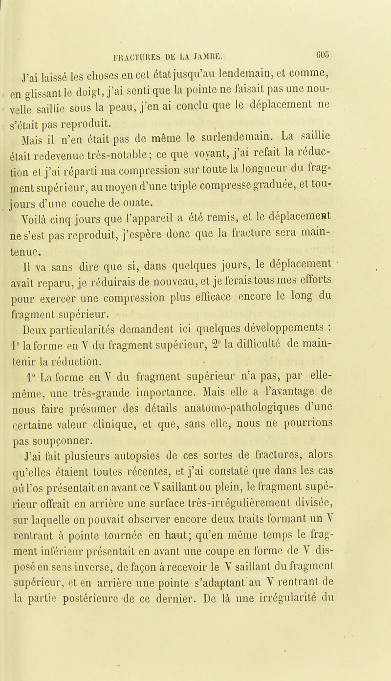 I FlîACTUKES DE LA JAMBE. 605 J'ai laissé les choses en cet état jusqu'au lendemain, et comme, en glissant le doigt, j'ai senti que la pointe ne faisait pas une nou- velle saillie sous la peau, j'en ai conclu que le déplacement ne s'était pas reproduit. Mais il n'en était pas de même le surlendemain. La saillie était redevenue très-notable ; ce que voyant, j'ai refait la réduc- tion el j'ai réparti ma compression sur toute la longueur du frag- ment supérieur, au moyen d'une triple compresse graduée, et tou- jours d'une couche de ouate, Voilcà cinq jours que l'appareil a été remis, et le déplacemeat ne s'est pas reproduit, j'espère donc que la fracture sera main- tenue. Il va sans dire que si, dans quelques jours, le déplacement avait reparu, je réduirais de nouveau, et je ferais tous mes efforts pour exercer une compression plus efficace encore le long du fragment supérieur. Deux particularités demandent ici quelques développements : 1° la forme en V du fragment supérieur, 2 la difficulté de main- tenir la réduction. i° La forme en Y du fragment supérieur n'a pas, par elle- même, une très-grande importance. Mais elle a l'avantage de nous faire présumer des détails anatomo-pathologiques d'une certaine valeur clinique, et que, sans elle, nous ne pourrions pas soupçonner. J'ai fait plusieurs autopsies de ces sortes de fractures, alors qu'elles étaient toutes récentes, et j'ai constaté que dans les cas où l'os présentait en avant ce V saillant ou plein, le fragment supé- rieur offrait en arrière une surface très-irrégulièrement divisée, sur laquelle on pouvait observer encore deux traits formant un V rentrant ;i pointe tournée en haut; qu'en même temps le frag- ment inférieur présentait en avant une coupe en forme de V dis- posé en sens inverse, de façon à recevoir le V saillant du fragment supérieur, et en arrière une pointe s'adaptant au V rentrant de la partie postérieure de ce dernier. De là une irrégularité du