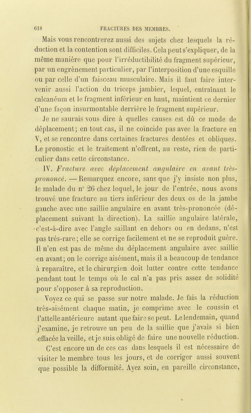 Mais VOUS rencontrerez aussi des sujets chez lesquels la ré- duction et la contention sont difficiles. Cela peuts'expliquer, de la même manière que pour l'irréductibilité du l'ragment supérieur, par un engrènement particulier, par l'interposition d'une esquille ou par celle d'un faisceau musculaire. Mais il faut faire inter- venir aussi l'action du triceps jambier, lequel, entraînant le calcanéum et le fragment inférieur en haut, maintient ce dernier d'une façon insurmontable derrière le fragment supérieur. Je ne saurais vous dire à quelles causes est dû ce mode de déplacement; en tout cas, il ne coïncide pas avec la fracture en V, et se rencontre dans certaines fractures dentées et obliques. Le pronostic et le traitement n'offrent, au reste, rien de parti- culier dans cette circonstance. IV. Fracture avec déplacement angulaire en avant très- prononcé. — Remarquez encore, sans que j'y insiste non plus, le malade du n 26 chez lequel, le jour de l'entrée, nous avons trouvé une fracture au tiers inférieur des deux os de la jambe gauche avec une saiUie angulaire en avant très-prononcée (dé- placement suivant la direction). La saillie angulaire latérale, •c'est-à-dire avec l'angle saillant en dehors ou en dedans, n'est pas très-rare ; elle se corrige facilement et ne se reproduit guère. 11 n'en est pas de même du déplacement angulaire avec sailUe ■en avant; on le corrige aisément, mais il a beaucoup de tendance à reparaître, et le chirurgien doit lutter contre cette tendance pendant tout le temps où le cal n'a pas pris assez de solidité pour s'opposer à sa reproduction. Voyez ce qui se passe sur notre malade. Je fais la réduction •très-aisément chaque malin, je comprime avec le coussin et l'attelle antérieure autant que faire se peut. Le lendemain, quand j'examine, je retrouve un peu de la saillie que j'avais si bien .effacée la veille, et je suis obligé de faire une nouvelle réduction. C'est encore un de ces cas dans lesquels il est nécessaire de visiter le membre tous les jours, et de corriger aussi souvent que possible la difformité. Ayez soin, en pareille circonstance,