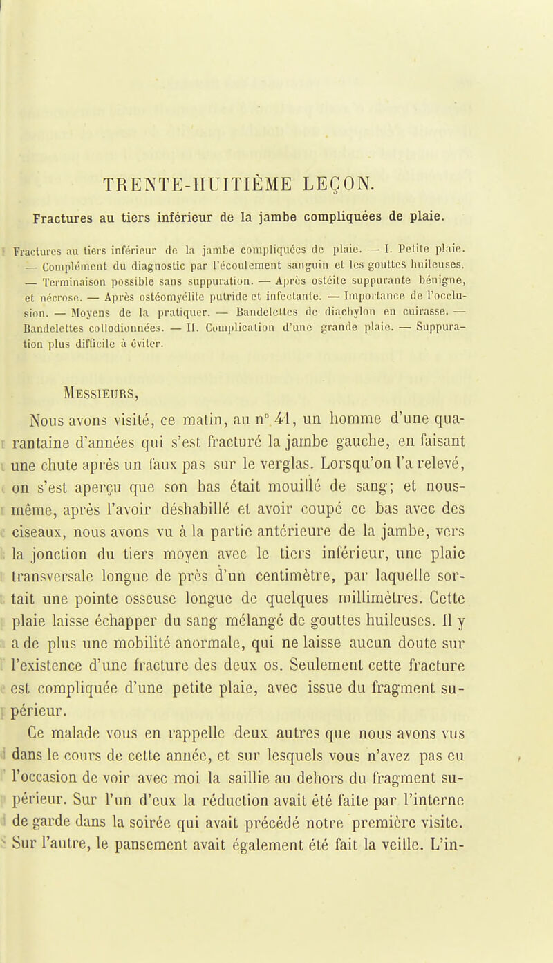 TRENTE-HUITIÈME LEÇON. Fractures au tiers inférieur de la jambe compliquées de plaie. Fractures au tiers inférieur de la jambe compliquées de plaie. — I. Petite plaie. — Complément du diagnostic par l'écoulement sanguin et les gouttes huileuses. — Terminaison possible sans suppuration. — Après ostéite suppurante bénigne, et nécrose. — Après ostéomyélite putride ot infectante. — Importance de l'occlu- sion. — Moyens de la pratiquer. — Bandelettes de diachylon en cuirasse. — Bandelettes coUodionnées. — II. Complication d'une grande plaie. — Suppura- tion plus difficile à éviter. Messieurs, Nous avons visité, ce matin, au n M, un homme d'une qua- t rantaine d'années qui s'est fracturé la jambe gauche, en faisant i une chute après un faux pas sur le verglas. Lorsqu'on l'a relevé, (. on s'est aperçu que son bas était mouillé de sang; et nous- ' même, après l'avoir déshabillé et avoir coupé ce bas avec des ciseaux, nous avons vu à la partie antérieure de la jambe, vers '; la jonction du tiers moyen avec le tiers inférieur, une plaie transversale longue de près d'un centimètre, par laquelle sor- t, tait une pointe osseuse longue de quelques millimètres. Cette ; plaie laisse échapper du sang mélangé de gouttes huileuses. 11 y a de plus une mobilité anormale, qui ne laisse aucun doute sur l'existence d'une fracture des deux os. Seulement cette fracture V.' est compliquée d'une petite plaie, avec issue du fragment su- 1 périeur. Ce malade vous en rappelle deux autres que nous avons vus 1 dans le cours de celte année, et sur lesquels vous n'avez pas eu l'occasion de voir avec moi la saillie au dehors du fragment su- ' périeur. Sur l'un d'eux la réduction avait été faite par l'interne i de garde dans la soirée qui avait précédé notre première visite. ^ Sur l'autre, le pansement avait également été fait la veille. L'in-