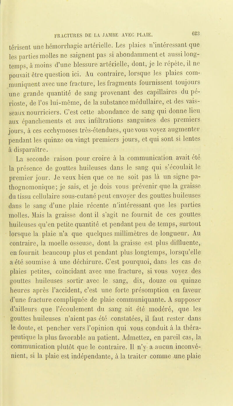 FRACTURES DE LA JAMBE AVEC PLAIE. tJ-Sd térisent une hémorrhagie artérielle. Les plaies n'intéressant que les parties molles ne saignent pas si abondamment et aussi long- temps, à moins d'une blessure artérielle, dont, je le répèle, il ne pouvait être question ici. Au contraire, lorsque les plaies com- muniquent avec une fracture, les fragments fournissent toujours une grande quantité de sang provenant des capillaires du pé- rioste, de l'os lui-même, de la substance médullaire, et des vais- seavix nourriciers. C'est cette abondance de sang qui donne lieu aux épancliements et aux infiltrations sanguines des premiers jours, à ces ecchymoses très-étendues, que vous voyez augmenter pendant les quinze ou vingt premiers jours, et qui sont si lentes à disparaître. La seconde raison pour croire à la communication avait été la présence de gouttes huileuses dans le sang qui s'écoulait le premier jour. Je veux bien que ce ne soit pas là un signe pa- thognomonique; je sais, et je dois vous prévenir que la graisse du tissu cellulaire sous-cutané peut envoyer des gouttes huileuses dans le sang d'une plaie récente n'intéressant que les parties molles. Mais la graisse dont il s'agit ne fournit de ces gouttes huileuses qu'en petite quantité et pendant peu de temps, surtout lorsque la plaie n'a que quelques millimètres de longueur. Au contraire, la moelle osseuse, dont la graisse est plus diffluente, en fournit beaucoup plus et pendant plus longtemps, lorsqu'elle a été soumise à une déchirure. C'est pourquoi, dans les cas de plaies petites, coïncidant avec une fracture, si vous voyez des gouttes huileuses sortir avec le sang, dix, douze ou quinze heures après l'accident, c'est une forte présomption en faveur d'une fracture compliquée de plaie communiquante. A supposer d'ailleurs que l'écoulement du sang ait été modéré, que les gouttes huileuses n'aient pas été constatées, il faut rester dans le doute, et pencher vers l'opinion qui vous conduit à la théra- peutique la plus favorable au patient. Admettez, en pareil cas, la communication plutôt que le contraire. Il n'y a aucun inconvé- nient, si la plaie est indépendante, à la traiter comme une plaie