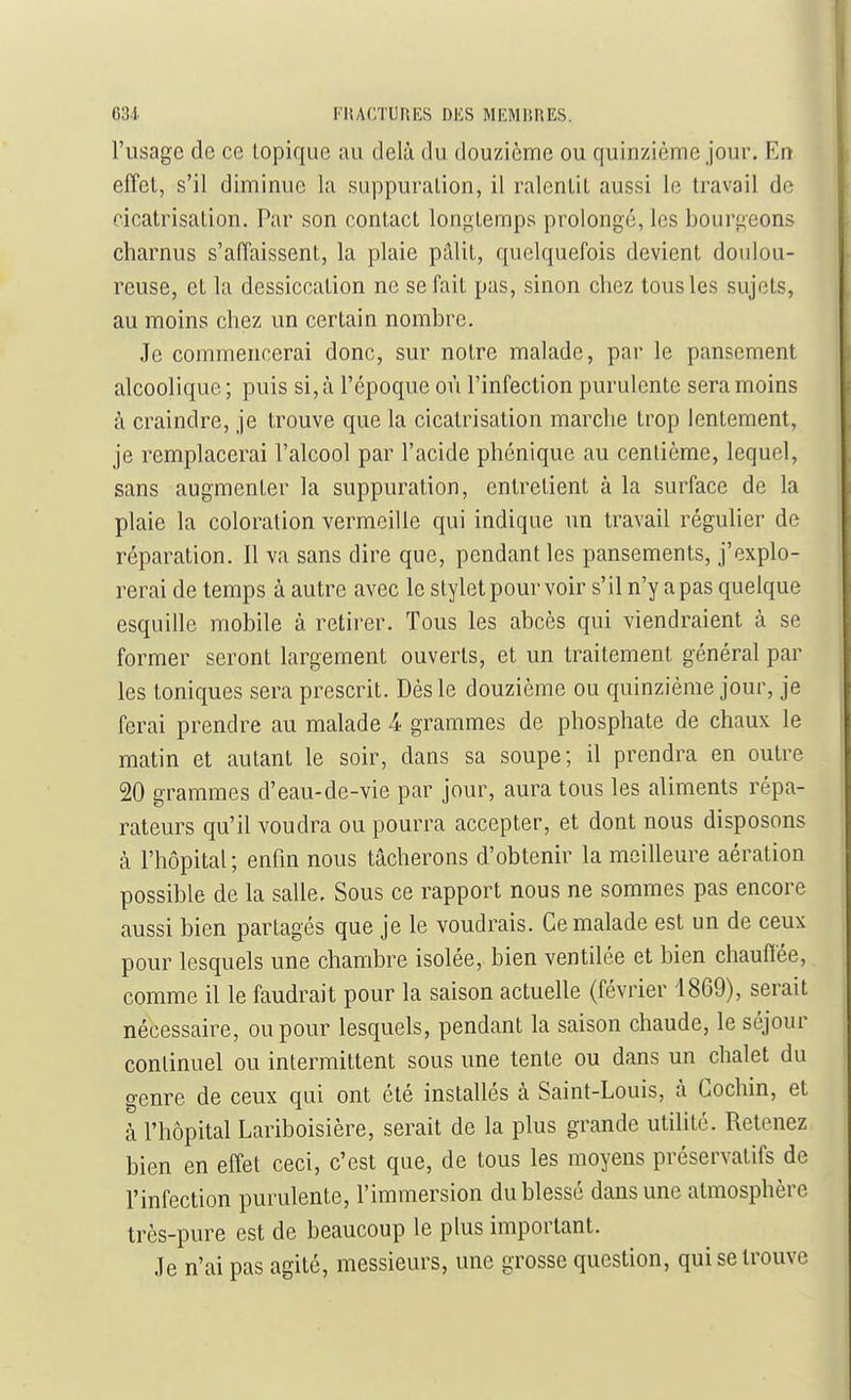 l'usage de ce topique au delà du douzième ou quinzième jour. En effet, s'il dimimie la siippuralion, il ralentit aussi le travail do cicatrisation. Par son contact longtemps prolongé, les bourgeons charnus s'affaissent, la plaie pâlit, quelquefois devient doulou- reuse, et la dessiccation ne se fait pas, sinon chez tous les sujets, au moins chez un certain nombre. Je commencerai donc, sur notre malade, par le pansement alcoolique; puis si, à l'époque où l'infection purulente sera moins à craindre, je trouve que la cicatrisation marche trop lentement, je remplacerai l'alcool par l'acide phénique au centième, lequel, sans augmenter la suppuration, entretient à la surface de la plaie la coloration vermeille qui indique un travail régulier de réparation. Il va sans dire que, pendant les pansements, j'explo- rerai de temps à autre avec le stylet pour voir s'il n'y a pas quelque esquille mobile à retirer. Tous les abcès qui viendraient à se former seront largement ouverts, et un traitement général par les toniques sera prescrit. Dès le douzième ou quinzième jour, je ferai prendre au malade 4 grammes de phosphate de chaux le matin et autant le soir, dans sa soupe; il prendra en outre 20 grammes d'eau-de-vie par jour, aura tous les aliments répa- rateurs qu'il voudra ou pourra accepter, et dont nous disposons cà l'hôpital; enfin nous tâcherons d'obtenir la meilleure aération possible de la salle. Sous ce rapport nous ne sommes pas encore aussi bien partagés que je le voudrais. Ce malade est un de ceux pour lesquels une chambre isolée, bien ventilée et bien chauftée, comme il le faudrait pour la saison actuelle (février 1869), serait nécessaire, ou pour lesquels, pendant la saison chaude, le séjour conlinuel ou intermittent sous une tente ou dans un chalet du genre de ceux qui ont été installés à Saint-Louis, à Gochin, et à l'hôpital Lariboisière, serait de la plus grande utilité. Retenez bien en effet ceci, c'est que, de tous les moyens préservatifs de l'infection purulente, l'immersion du blessé dans une atmosphère très-pure est de beaucoup le plus important. Je n'ai pas agité, messieurs, une grosse question, qui se trouve