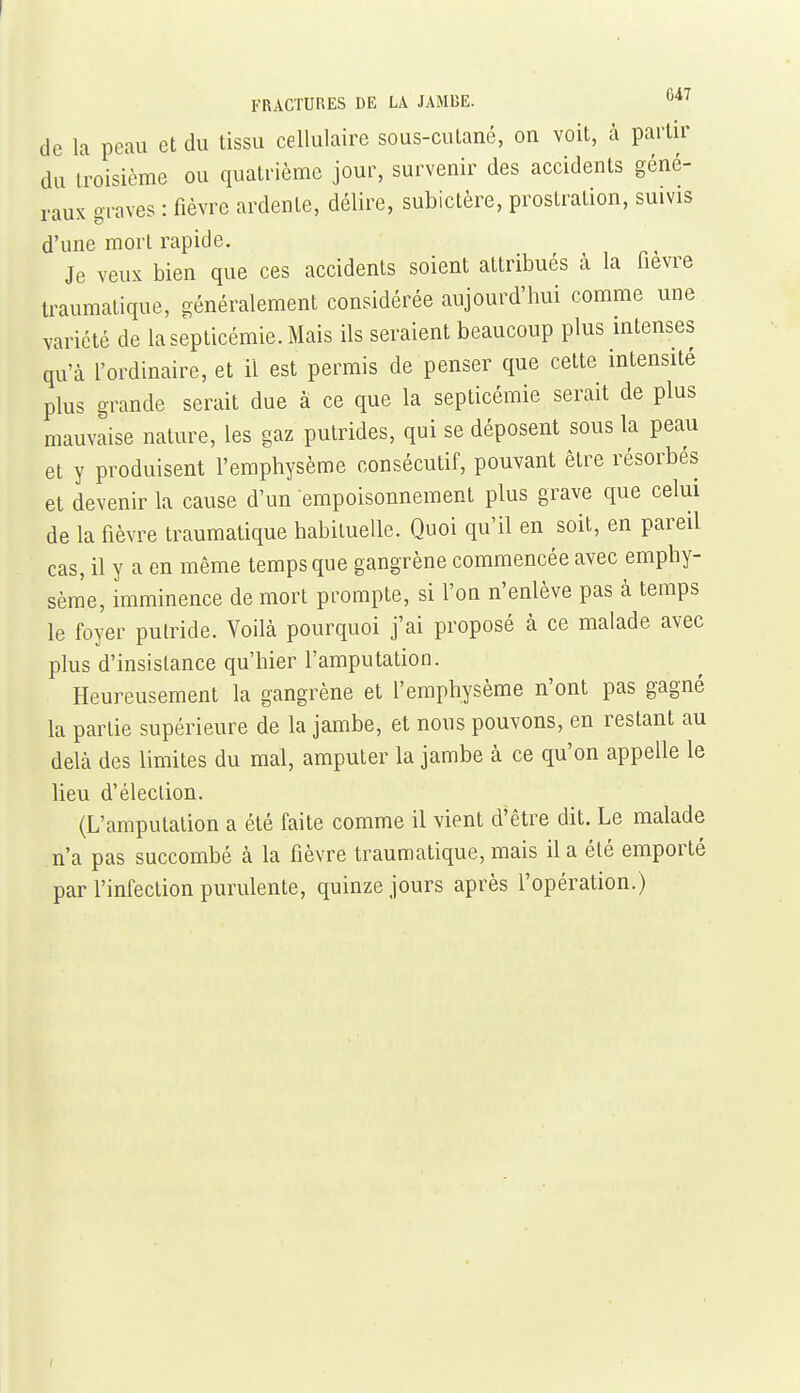 de la peau et du tissu cellulaire sous-cutané, on voit, à partu' du troisième ou quatrième jour, survenir des accidents géné- raux graves : fièvre ardente, délire, subictère, prostration, suivis d'une mort rapide. Je veux bien que ces accidents soient attribués à la fièvre traumatique, généralement considérée aujourd'hui comme une variété de la septicémie. Mais ils seraient beaucoup plus intenses qu'à l'ordinaire, et il est permis de penser que cette intensité plus grande serait due à ce que la septicémie serait de plus mauvaise nature, les gaz putrides, qui se déposent sous la peau et y produisent l'emphysème consécutif, pouvant être résorbés et devenir la cause d'un empoisonnement plus grave que celui de la fièvre traumatique habituelle. Quoi qu'il en soit, en pareil cas, il y a en même temps que gangrène commencée avec emphy- sème, imminence de mort prompte, si l'on n'enlève pas à temps le foyer putride. Voilà pourquoi j'ai proposé à ce malade avec plus d'insistance qu'hier l'amputation. Heureusement la gangrène et l'emphysème n'ont pas gagné la partie supérieure de la jambe, et nons pouvons, en restant au delà des limites du mal, amputer la jambe à ce qu'on appelle le lieu d'élection. (L'amputation a été faite comme il vient d'être dit. Le malade n'a pas succombé à la fièvre traumatique, mais il a été emporté par l'infection purulente, quinze jours après l'opération.) I