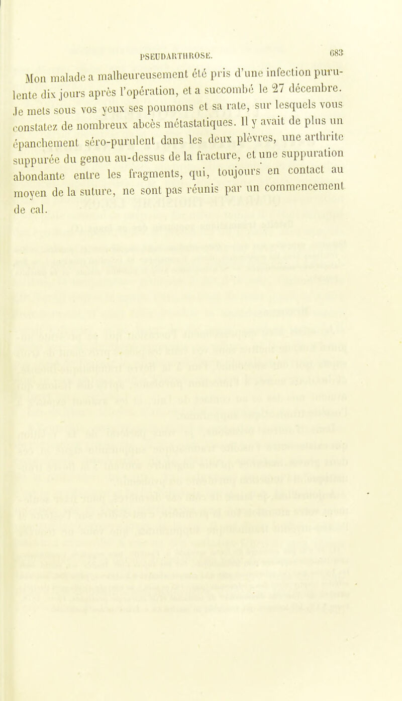 PSEUDAUTIIUOSE. 083 Mon malade a malheureusement été pris d'une infection puru- lente dix jours après l'opération, et a succombé le n décembre, .le mets sous vos yeux ses poumons et sa rate, sur lesquels vous constatez de nombreux abcès métastaliques. 11 y avait de pins un épancbement séro-purulent dans les deux plèvres, une arthrite suppurée du genou au-dessus de la fracture, et une suppuration abondante entre les fragments, qui, toujours en contact au moyen de la suture, ne sont pas réunis par un commencement de cal.
