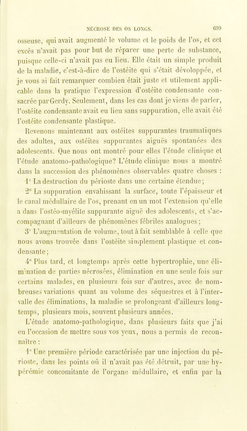 osseuse, qui avait augmenlé le volume et le poids de l'os, et cet excès n'avait pas pour but de réparer une perte de substance, puisque celle-ci n'avait pas eu lieu. Elle était un simple produit de la maladie, c'est-à-dire de l'ostéite qui s'était dévoloppée, et je vous ai fait remarquer combien était juste et utilement appli- cable dans la pratique l'expression d'ostéite condensante con- sacrée parGerdy. Seulement, dans les cas dont je viens déparier, l'ostéite condensante avait eu lieu sans suppuration, elle avait été l'ostéite condensante plastique. Revenons maintenant aux ostéites suppurantes traumatiques des adultes, aux ostéites suppurantes aiguës spontanées des adolescents. Que nous ont montré pour elles l'étude clinique et l'élude anatomo-pathologique? L'étude clinique nous a montré dans la succession des phénomènes observables quatre choses : 1° La destruction du périoste dans une certaine étendue; 2° La suppuration envahissant la surface, toute l'épaisseur et le canal médullaire de l'os, prenant en un mot l'extension qu'elle a dans l'ostéo-myélile suppurante aiguë des adolescents, et s'ac- compagnant d'ailleurs de phénomènes fébriles analogues; 3' L'augmantation de volume, tout à fait semblable à celle que nous avons trouvée dans l'ostéite siiTiplement plastique et con- densante ; 4° Plus tard, et longtemps après cette hypertrophie, une éli- mination de parties nécrosées, élimination en une seule fois sur certains malades, en plusieurs fois sur d'autres, avec de nom- breuses variations quant au volume des séquestres et à l'inter- valle des éliminations, la maladie se prolongeant d'ailleurs long- temps, plusieurs mois, souvent plusieurs années. L'étude anatomo-pathologique, dans plusieurs faits que j'ai eu l'occasion de mettre sous vos yeux, nous a permis de recon- naître : i° Une première période caractérisée par Une injection du pé- rioste, dans les points où il n'avait pas été.détruit, par une hy- pérémie concomitante de l'organe médullaire, et enfin par la