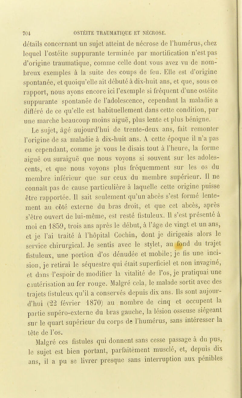 détails concernant un sujet atteint de nécrose de l'humérus, chez lequel l'ostéite suppurante terminée par mortification n'est pas d'origine traumatique, comme celle dont vous avez vu de nom- breux exemples à la suite des coups de l'eu. Elle est d'origine spontanée, et quoiqu'elle ait débuté à dix-huit ans, et que, sous ce rapport, nous ayons encore ici l'exemple si fréquent d'une ostéite suppurante spontanée de l'adolescence, cependant la maladie a différé de ce qu'elle est habituellement dans cette condition, par une marche beaucoup moins aiguë, plus lente et plus bénigne. Le sujet, âgé aujourd'hui de trente-deux ans, fait remonter l'origine de sa maladie à dix-huit ans. A. cette époque il n'a pas eu cependant, comme je vous le disais tout à l'heure, la forme aiguë ou suraiguë que nous voyons si souvent sur les adoles- cents, et que nous voyons plus fréquemment sur les os du membre inférieur que sur ceux du membre supérieur. 11 ne connaît pas de cause particulière à laquelle cette origine puisse être rapportée. Il sait seulement qu'un abcès s'est formé lente- ment au côté externe du bras droit, et que cet abcès, après s'être ouvert de lui-même, est resté fistuleux. Il s'est présenté à moi en 1859, trois ans après le début, à l'âge de vingt et un ans, et je l'ai traité à l'hôpital Cochin, dont je dirigeais alors le service chirurgical. Je sentis avec le stylet, au fond du trajet fistuleux, une portion d'os dénudée et mobile; je fis une inci- sion, je retirai le séquestre qui était superficiel et non invaginé, et dans l'espoir de modifier la vitalité de l'os, je pratiquai une CAutérisation au fer rouge. Malgré cela, le malade sortit avec des trajets fistuleux qu'il a conservés depuis dix ans. Ils sont aujour- d'hui (22 février 1870) au nombre de cinq et occupent la partie supéro-externe du bras gauche, la lésion osseuse siégeant sur le quart supérieur du corps de l'humérus, sans intéresser la tète de l'os. Malgré ces fistules qui donnent sans cesse passage à du pus, le sujet est bien portant, parfaitèment musclé, et, depuis dix ans, il a pu se livrer presque sans interruption aux pénibles