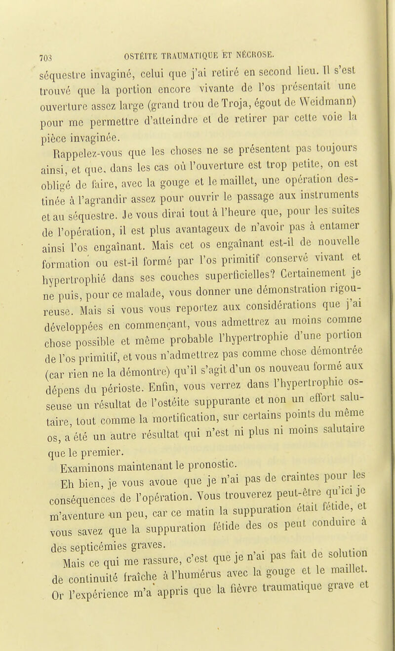 séquestre invaginé, celui que j'ai retiré en second lieu. 11 s'est trouvé que la portion encore vivante de l'os présentait une ouverture assez large (grand trou deTroja, égout de Weidmann) pour me permettre d'atteindre el de retirer par cette voie la pièce invaginée. Rappelez-vous que les choses ne se présentent pas toujours ainsi, et que. dans les cas où l'ouverture est trop petite, on est obligé de l'aire, avec la gouge et le maillet, une opération des- tinée à l'agrandir assez pour ouvrir le passage aux instruments et au séquestre. Je vous dirai tout à l'heure que, pour les suites de l'opération, il est plus avantageux de n'avoir pas à entamer ainsi l'os engainant. Mais cet os engainant est-il de nouvelle formation ou est-il formé par l'os primitif conservé vivant et hypertrophié dans ses couches supertîcielles? Certamement je ne puis, pour ce malade, vous donner une démonstration rigou- reuse Mais si vous vous reportez aux considérations que j'ai développées en commençant, vous admettrez au moins comme chose possible et môme probable l'hypertrophie d'une portion de l'os primitif, et vous n'admettrez pas comme chose démontrée (car rien ne la démontre) qu'il s'agit d'un os nouveau forme aux dépens du périoste. Enfin, vous verrez dans l'hypertrophie os- seuse un résultat de l'ostéite suppurante et non un effort salu- taire, tout comme la mortification, sur certains pomts du même os, a été un autre résultat qui n'est ni plus ni moins salutaire que le premier. Examinons maintenant le pronostic. Eh bien, je vous avoue que je n'ai pas de craintes pour les conséquences de l'opération. Vous trouverez peut-être qu ici je m'aventure -un peu, car ce matin la suppuration était fe ide, et vous savez que la suppuration fétide des os peut conduire a des septicémies graves. Mais ce qui me rassure, c'esl que je n'a, pas faa de solu on de continuilé fraîche à l'humérus avec la gouge et le maillet Or l'expérience m'a'appris que la fièvre traumattque grave et