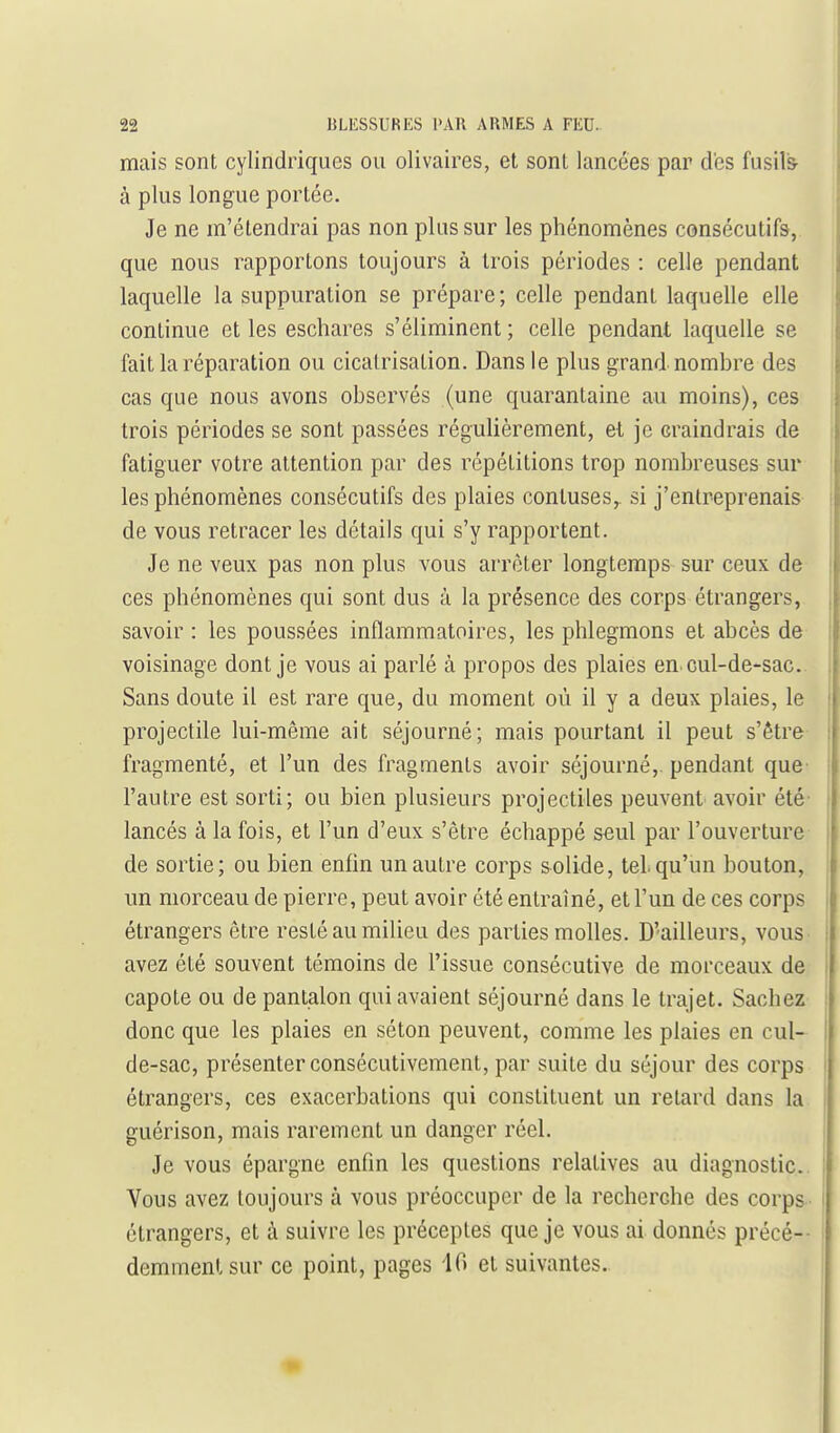 mais sont cylindriques ou olivaires, et sont lancées par des fusil& à plus longue portée. Je ne m'étendrai pas non plus sur les phénomènes consécutifs, que nous rapportons toujours à trois périodes : celle pendant laquelle la suppuration se prépare; celle pendant laquelle elle continue et les eschares s'éliminent ; celle pendant laquelle se fait la réparation ou cicatrisation. Dans le plus grand nombre des cas que nous avons observés (une quarantaine au moins), ces trois périodes se sont passées régulièrement, et je craindrais de fatiguer votre attention par des répétitions trop nombreuses sur les phénomènes consécutifs des plaies contuses,. si j'entreprenais de vous retracer les détails qui s'y rapportent. Je ne veux pas non plus vous arrêter longtemps sur ceux de ces phénomènes qui sont dus à la présence des corps étrangers, savoir : les poussées inflammatoires, les phlegmons et abcès de voisinage dont je vous ai parlé à propos des plaies en cul-de-sac. Sans doute il est rare que, du moment où il y a deux plaies, le projectile lui-même ait séjourné; mais pourtant il peut s'être fragmenté, et l'un des fragments avoir séjourné,, pendant que- l'autre est sorti; ou bien plusieurs projectiles peuvent avoir été- lancés à la fois, et l'un d'eux s'être échappé seul par l'ouverture- de sortie; ou bien enfin un autre corps solide, tel. qu'un bouton, un morceau de pierre, peut avoir été entraîné, et l'un de ces corps étrangers être resté au milieu des parties molles. D'ailleurs, vous avez été souvent témoins de l'issue consécutive de morceaux de capote ou de pantalon qui avaient séjourné dans le trajet. Sachez donc que les plaies en séton peuvent, comme les plaies en cul- de-sac, présenter consécutivement, par suite du séjour des corps étrangers, ces exacerbations qui constituent un relard dans la guérison, mais rarement un danger réel. Je vous épargne enfin les questions relatives au diagnostic. Vous avez toujours à vous préoccuper de la recherche des corps étrangers, et à suivre les préceptes que je vous ai donnés précé-- demmenlsur ce point, pages 10 et suivantes.