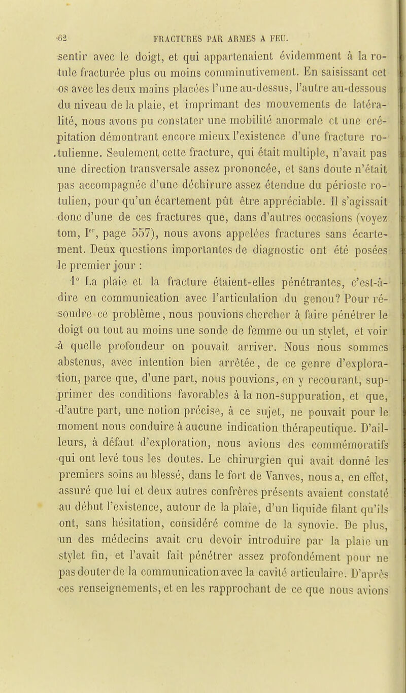 rsentir avec le doigt, et qui appartenaient évidemment à la ro- tule fracturée plus ou moins comminutivement. En saisissant cet ■os avec les deux mains placées l'une au-dessus, l'autre au-dessous du niveau de la plaie, et imprimant des mouvements de latéra- lité, nous avons pu constater une mobilité anormale et une cré- pitation démontrant encore mieux l'existence d'une fracture ro- .tulienne. Seulement cette fracture, qui était multiple, n'avait pas ime direction transversale assez prononcée, et sans doute n'était pas accompagnée d'une déchirure assez étendue du périoste ro- tulien, pour qu'un écartement pût être appréciable. 11 s'agissait donc d'une de ces fractures que, dans d'autres occasions (voyez tom, P'', page 557), nous avons appelées fractures sans écarte- ment. Deux questions importantes de diagnostic ont été posées le premier jour : 1° La plaie et la fracture étaient-elles pénétrantes, c'est-à- dire en communication avec l'articulation du genou? Pour ré- soudre ce problème, nous pouvions chercher à faire pénétrer le doigt ou tout au moins une sonde de femme ou un stylet, et voir à quelle profondeur on pouvait arriver. Nous nous sommes abstenus, avec intention bien arrêtée, de ce genre d'explora- tion, parce que, d'une part, nous pouvions, en y recourant, sup- primer des conditions favorables à la non-suppuration, et que, d'autre part, une notion précise, à ce sujet, ne pouvait pour le moment nous conduire à aucune indication thérapeutique. D'ail- leurs, à défaut d'exploration, nous avions des commémoratifs qui ont levé tous les doutes. Le chirurgien qui avait donné les premiers soins au blessé, dans le fort de Vanves, nous a, en effet, assuré que lui et deux autres confrères présents avaient constaté au début l'existence, autour de la plaie, d'un liquide filant qu'ils ont, sans hésitation, considéré comme de la synovie. De plus, ■un des médecins avait cru devoir introduire par la plaie un stylet fin, et l'avait fait pénétrer assez profondément pour ne pas douter de la communication avec la cavité articulaire. D'après •ces renseignements, et en les rapprochant de ce que nous avions