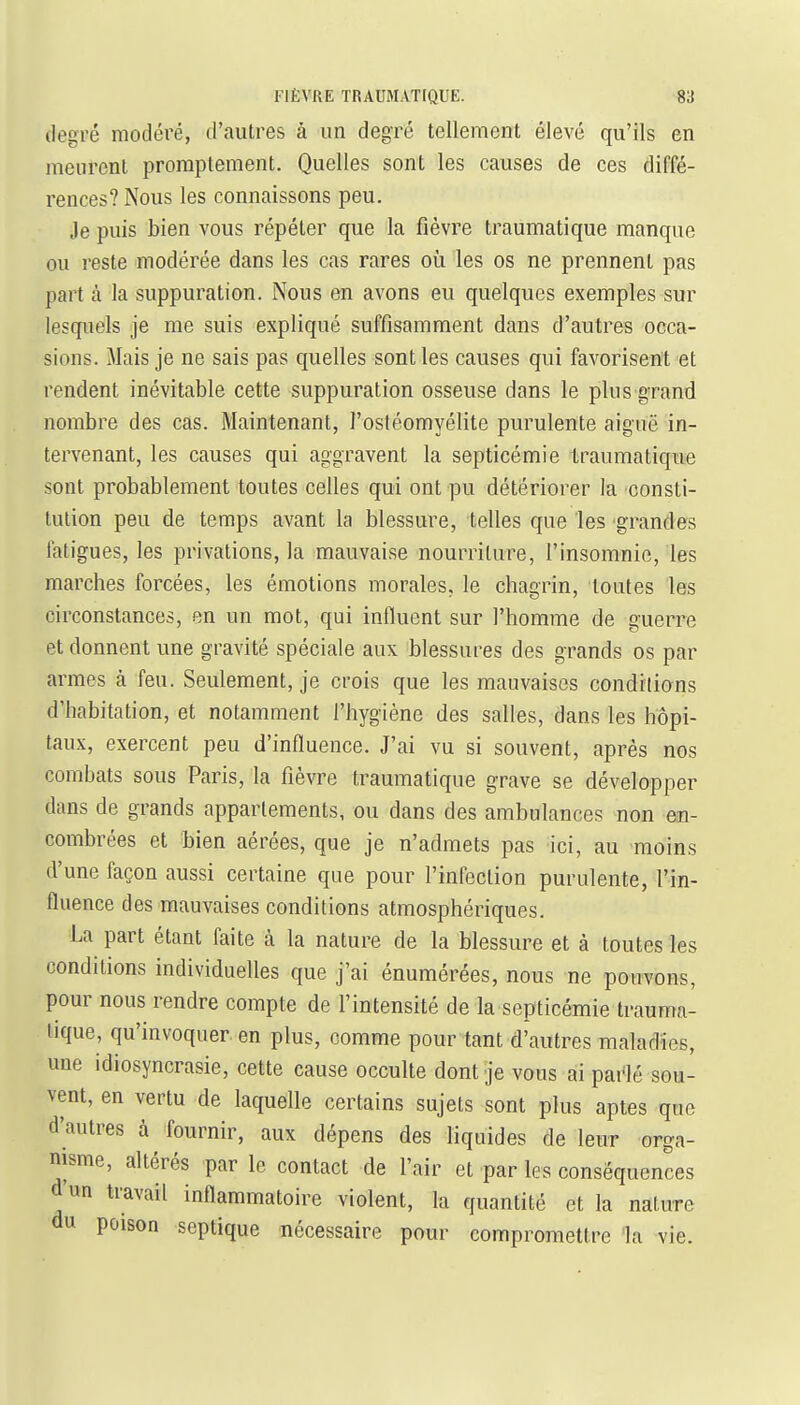 degré modéré, d'autres à un degré tellement élevé qu'ils en meurent proraptement. Quelles sont les causes de ces diffé- rences? Nous les connaissons peu. Je puis bien vous répéter que la fièvre traumatique manque ou reste modérée dans les cas rares on les os ne prennent pas part à la suppuration. Nous en avons eu quelques exemples sur lesquels je me suis expliqué suffisamment dans d'autres occa- sions. Mais je ne sais pas quelles sont les causes qui favorisent et rendent inévitable cette suppuration osseuse dans le plus grand nombre des cas. Maintenant, l'ostéomyélite purulente aiguë in- tervenant, les causes qui aggravent la septicémie traumatique sont probablement toutes celles qui ont pu détériorer la consti- tution peu de temps avant la blessure, telles que les grandes fatigues, les privations, la mauvaise nourriture, l'insomnie, les marches forcées, les émotions morales, le chagrin, toutes les circonstances, en un mot, qui influent sur l'homme de guerre et donnent une gravité spéciale aux blessures des grands os par armes à feu. Seulement, je crois que les mauvaises condilions d'habitation, et notamment l'hygiène des salles, dans les hôpi- taux, exercent peu d'influence. J'ai vu si souvent, après nos combats sous Paris, la fièvre traumatique grave se développer dans de grands appartements, ou dans des ambulances non en- combrées et bien aérées, que je n'admets pas ici, au moins d'une façon aussi certaine que pour l'infection purulente, l'in- fluence des mauvaises conditions atmosphériques. La part étant faite à la nature de la blessure et à toutes les conditions individuelles que j'ai énumérées, nous ne pouvons, pour nous rendre compte de l'intensité de la septicémie trauma- tique, qu'invoquer en plus, comme pour tant d'autres maladies, une idiosyncrasie, cette cause occulte dont je vous ai pai'lé sou- vent, en vertu de laquelle certains sujets sont plus aptes que d'autres à fournir, aux dépens des liquides de leur orga- nisme, altérés par le contact de l'air et par les conséquences d'un travail inflammatoire violent, la quantité et la nature du poison septique nécessaire pour compromettre la vie.