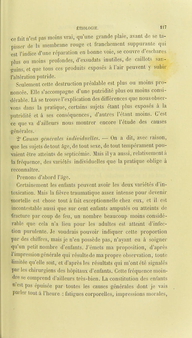 ÉTIOLOGIE. ce fait n'est pas moins vrai, qu'une grande plaie, avant de se ta- pisser de la membrane rouge et franchement suppurante qui est l'indice d'une réparation en bonne voie, se couvre d'eschares plus ou moins profondes, d'exsudats inutiles, de caillots san- guins, et que tous ces produits exposés à l'air peuvent y subir i'altération putride. Seulement cette destruction préalable est plus ou moins pro- noncée. Elle s'accompagne d'une putridité plus ou moins consi- dérable. Là se trouve l'explication des différences que nous obser- vons dans la pratique, certains sujets étant plus exposés à la putridité et à ses conséquences, d'autres l'étant moins. C'est ce que va d'ailleurs nous montrer encore l'étude des causes générales. 2° Causes générales individuelles. — On a dit, avec raison, que les sujets de tout âge, de tout sexe, de tout tempérament pou- vaient être atteints de septicémie. Mais ilya aussi, relativementà la fréquence, des variétés individuelles que la pratique oblige à reconnaître. Prenons d'abord ITige. Certainement les enfants peuvent avoir les deux variétés d'in- toxication. Mais la fièvre traumatique assez intense pour devenir mortelle est chose tout à fait exceptionnelle chez eux, et il est incontestable aussi que sur cent enfants amputés ou atteints de fracture par coup de feu, un nombre beaucoup moins considé- rable que cela n'a lieu pour les adultes est atteint d'infec- tion purulente. Je voudrais pouvoir indiquer cette proportion par des chiffres, mais je n'en possède pas, n'ayant eu à soigner qu'on petit nombre d'enfants. J'émets ma proposition, d'après l'impression générale qui résultede ma propre observation, toute . limitée qu'elle soit, et d'après les résultats qui m'ont été signalés par les chirurgiens des hôpitaux d'enfants. Cette fréquence moin- <ire se comprend d'ailleurs très-bien. La constitution des enfants n est pas épuisée par toutes les causes générales dont je vais parler tout à l'heure : fatigues corporelles, impressions morales,