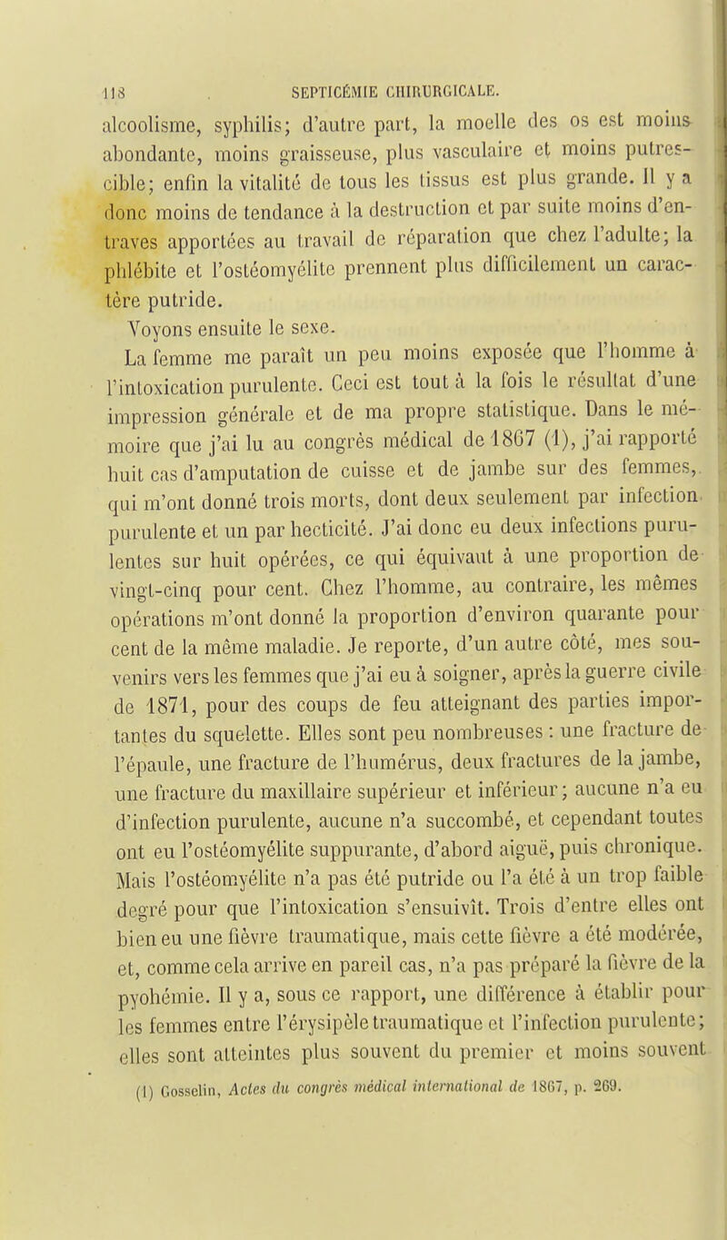 alcoolisme, syphilis; d'autre part, la moelle des os est moins abondante, moins graisseuse, plus vasculaire et moins putres- cible; enfin la vitalité de tous les tissus est plus grande, il y a donc moins de tendance à la destruction et par suite moins d'en- traves apportées au travail de réparation que chez l'adulte; la phlébite et l'ostéomyélite prennent plus difficilement un carac- tère putride. Voyons ensuite le sexe. La femme me paraît un peu moins exposée que l'homme à- l'intoxication purulente. Ceci est tout à la fois le résultat d'une impression générale et de ma propre statistique. Dans le mé- moire que j'ai lu au congrès médical de 1867 (i), j'ai rapporté huit cas d'amputation de cuisse et de jambe sur des femmes,, qui m'ont donné trois morts, dont deux seulement par infection purulente et un par hecticité. J'ai donc eu deux infections puru- lentes sur huit opérées, ce qui équivaut à une proportion de vingt-cinq pour cent. Chez l'homme, au contraire, les mêmes opérations m'ont donné la proportion d'environ quarante pour cent de la même maladie. Je reporte, d'un autre côté, mes sou- venirs vers les femmes que j'ai eu à soigner, après la guerre civile de 1871, pour des coups de feu atteignant des parties impor- tantes du squelette. Elles sont peu nombreuses : une fracture de l'épaule, une fracture de l'humérus, deux fractures de la jambe, une fracture du maxillaire supérieur et inférieur ; aucune n'a eu d'infection purulente, aucune n'a succombé, et cependant toutes ont eu l'ostéomyélite suppurante, d'abord aiguë, puis chronique. Mais l'ostéomyélite n'a pas été putride ou l'a été à un trop faible degré pour que l'intoxication s'ensuivît. Trois d'entre elles ont bien eu une fièvre traumatique, mais cette fièvre a été modérée, et, comme cela arrive en pareil cas, n'a pas préparé la fièvre de la pyohémie. Il y a, sous ce rapport, une différence à établir pour \ les femmes entre l'érysipèle traumatique et l'infection purulente; elles sont atteintes plus souvent du premier et moins souvent