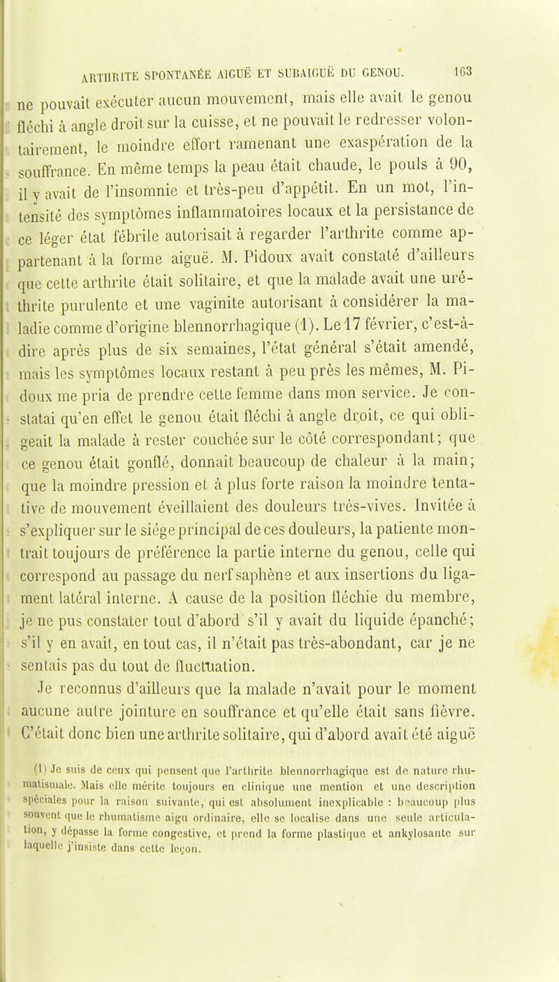 ne pouvait exécuter aucun mouvement, mais elle avait le genou ;1 fléchi à angle droit sur la cuisse, et ne pouvait le redresser volon- ■ tairement, le moindre effort ramenant une exaspération de la ~ souffrance. En même temps la peau était chaude, le pouls à 90, il y avait de l'insomnie et très-peu d'appétit. En un mot, l'in- tensité des symptômes inflammatoires locaux et la persistance de ■ ce léger état fébrile autorisait à regarder l'arthrite comme ap- ; partenant à la forme aiguë. M. Pidoux avait constaté d'ailleurs que cette arthrite était solitaire, et que la malade avait une uré- [ thrite purulente et une vaginite autorisant à considérer la ma- ladie comme d'origine blennorrhagique (1). Le 17 février, c'est-cà- dire après plus de six semaines, l'état général s'était amendé, mais les symptômes locaux restant à peu près les mêmes, M. Pi- doux me pria de prendre cette femme dans mon service. Je con- - statai qu'en effet le genou était fléchi à angle droit, ce qui obli- . geait la malade cà rester couchée sur le côté correspondant; que ce genou était gonflé, donnait beaucoup de chaleur à la main; que la moindre pression et à plus forte raison la moindre tenta- tive de mouvement éveillaient des douleurs très-vives. Invitée à î s'expliquer sur le siège principal de ces douleurs, la patiente mon- ! trait toujours de préférence la partie interne du genou, celle qui 1 correspond au passage du nerf saphène et aux insertions du liga- I ment latéral interne. A cause de la position fléchie du membre, j je ne pus constater tout d'abord s'il y avait du liquide épanché; : s'il y en avait, en tout cas, il n'était pas très-abondant, car je ne ; sentais pas du tout de fluctuation. Je reconnus d'aiUeurs que la malade n'avait pour le moment i aucune autre jointure en souffrance et qu'elle était sans fièvre. • C'était donc bien une arthrite solitaire, qui d'abord avait été aiguë (I) Je suis de ceux qui pensent que Farthrite blennorrhagique est de nature rhu- malisniale. Mais elle mérite toujours en clinique une mention et une description ' spéciales pour la raison suivante, qui est absolument inexplicable : beaucoup plus souvent que le rluimatismi^ aigu ordinaire, elle se localise dans une seule articula- tion, y dépasse la forme congestive, et prend la forme plastique et ankylosante sur laquelle j'insiste dans cette leçon.