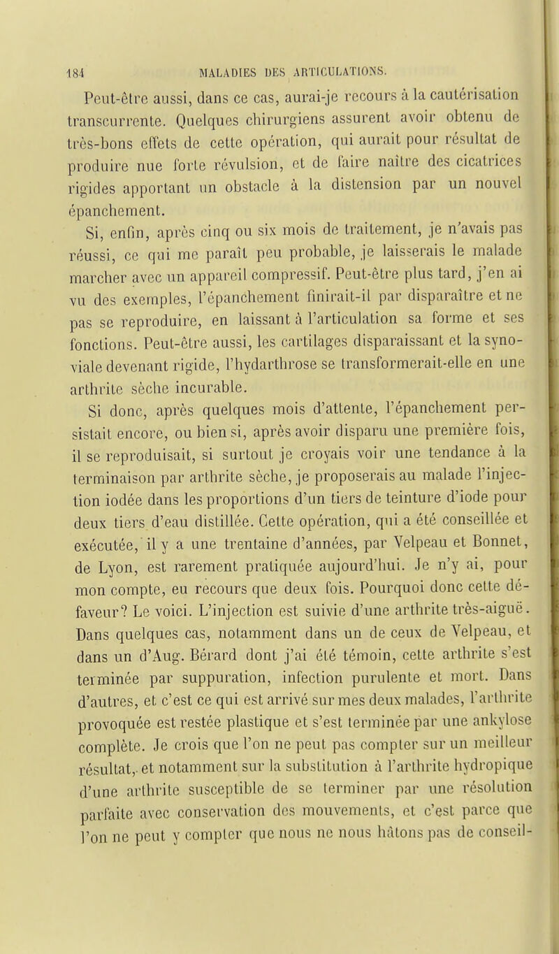 Peut-être aussi, dans ce cas, aurai-je recours à la caulérisalion transcurrenle. Quelques chirurgiens assurent avoir obtenu de très-bons elîets de cette opération, qui aurait pour résultat de produire nue forte révulsion, et de faire naître des cicatrices rigides apportant >in obstacle à la distension par un nouvel épanchement. Si, enfin, après cinq ou six mois de traitement, je n'avais pas réussi, ce qui me paraît peu probable, je laisserais le malade marcher avec un appareil compressif. Peut-être plus tard, j'en ai vu des exemples, l'épanchement fmirait-il par disparaître et ne pas se reproduire, en laissant à l'articulation sa forme et ses fonctions. Peut-être aussi, les cartilages disparaissant et la syno- viale devenant rigide, l'hydarthrose se transformerait-elle en une arthrite sèche incurable. Si donc, après quelques mois d'attente, l'épanchement per- sistait encore, ou bien si, après avoir disparu une première fois, il se reproduisait, si surtout je croyais voir une tendance à la terminaison par arthrite sèche, je proposerais au malade l'injec- tion iodée dans les proportions d'un tiers de teinture d'iode pour deux tiers d'eau distillée. Celte opération, qui a été conseillée et exécutée, il y a une trentaine d'années, par Velpeau et Bonnet, de Lyon, est rarement pratiquée aujourd'hui. Je n'y ai, pour mon compte, eu recours que deux fois. Pourquoi donc cette dé- faveur? Le voici. L'injection est suivie d'une arthrite très-aiguë. Dans quelques cas, notamment dans un de ceux de Yelpeau, et dans un d'Aug. Bérard dont j'ai été témoin, cette arthrite s'est terminée par suppuration, infection purulente et mort. Dans d'autres, et c'est ce qui est arrivé sur mes deux malades, l'arthrite provoquée est restée plastique et s'est terminée par une ankylose complète. Je crois que l'on ne peut pas compter sur un meilleur résultat,, et notamment sur la substitution à l'arthrite hydropique d'une arthrite susceptible de se terminer par vme résolution parfaite avec conservation dos mouvements, et c'est parce que l'on ne peut y compter que nous ne nous hâtons pas de conseil-