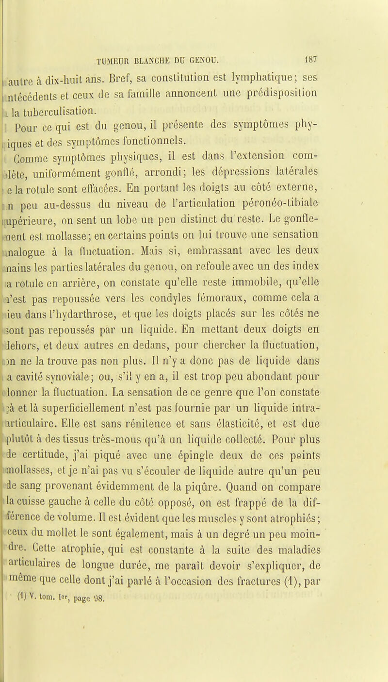 autre à dix-huit ans. Bref, sa constitution est lymphatique; ses nlécédents et ceux de sa famille annoncent une prédisposition .1 la tuberculisation. 1 Pour ce qui est du genou, il présente des symptômes phy- iques et des symptômes fonctionnels. i Gomme symptômes physiques, il est dans l'extension com- ilète, uniformément gonflé, arrondi; les dépressions latérales e la rotule sont efi'acées. En portant les doigts au côté externe, i.n peu au-dessus du niveau de l'articulation péronéo-tibiale lupérieure, on sent un lobe un peu distinct du reste. Le gonfle- I nent est mollasse; en certains points on lui trouve une sensation [linalogue à la fluctuation. Mais si, embrassant avec les deux .mains les parties latérales du genou, on refoule avec un des index la rotule en arrière, on constate qu'elle reste immobile, qu'elle l'est pas repoussée vers les condyles fémoraux, comme cela a ieu dans l'hydarthrose, et que les doigts placés sur les côtés ne 5ont pas repoussés par un liquide. En mettant deux doigts en dehors, et deux autres en dedans, pour chercher la fluctuation, )n ne la trouve pas non plus. Il n'y a donc pas de liquide dans a cavité synoviale; ou, s'il y en a, il est trop peu abondant pour lonner la fluctuation. La sensation de ce genre que l'on constate ■à et là superficiellement n'est pas fournie par un liquide intra- irliculaire. Elle est sans rénitence et sans élasticité, et est due plutôt à des tissus très-mous qu'à un liquide collecté. Pour plus de certitude, j'ai piqué avec une épingle deux de ces psints mollasses, et je n'ai pas vu s'écouler de liquide autre qu'un peu de sang provenant évidemment de la piqûre. Quand on compare la cuisse gauche à celle du côté opposé, on est frappé de la dif- férence de volume. Il est évident que les muscles y sont atrophiés; ceux du mollet le sont également, mais à un degré un peu moin- dre. Cette atrophie, qui est constante à la suite des maladies articulaires de longue durée, me paraît devoir s'expliquer, de ■même que celle dont j'ai parlé à l'occasion des fractures (1), par • (1) V. tom. lor^ page .j8. M