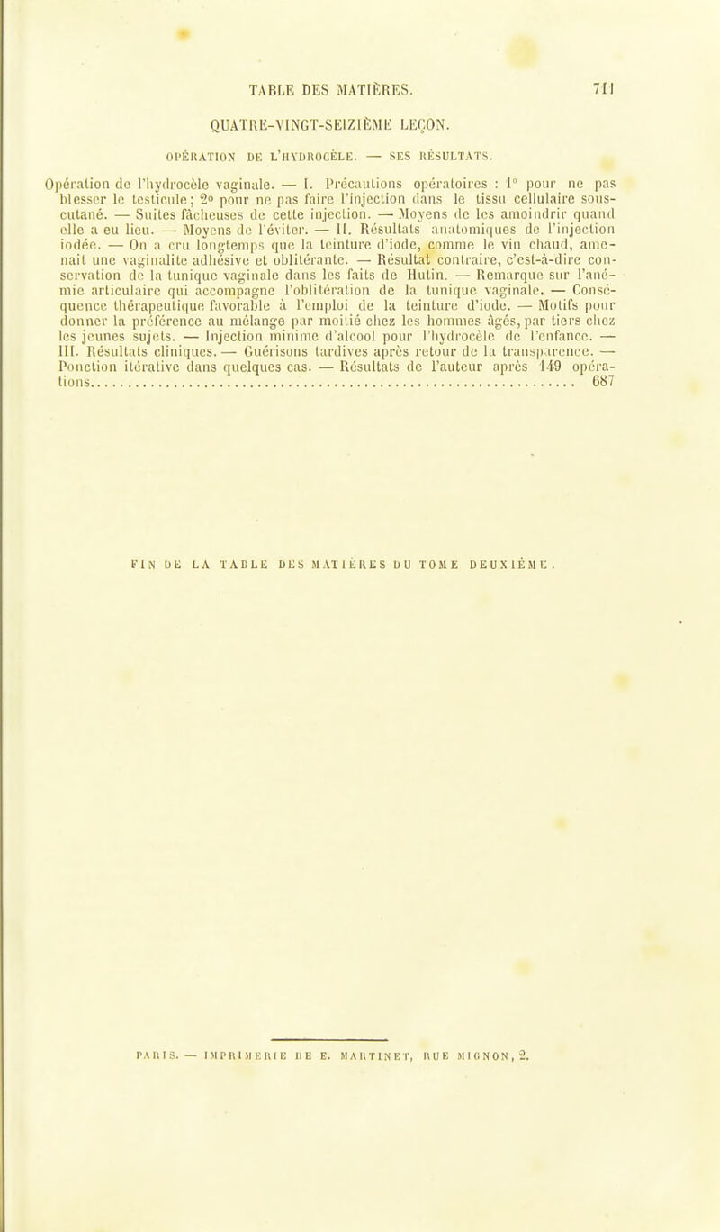 QUATRE-VINGT-SEIZIÈME LEÇON. OPÉRATION DE L'iIYDUOCÈLE. SES HÉSULTATS. Oi>éralion de l'hyilrocèle vaginale. — I. PrécaïUions opératoires : 1° pour ne pas blesser le testicule; 2» pour ne pas faire l'injection dan.s le tissa cellulaire sous- cutané. — Suites fâcheuses de cette injection. — iMoyens de les amoindrir quand ollc a eu lieu. — Moyens du l'éviter. — II. Résultats anatomiques de l'injection iodée. — On a cru longtemps que la teinture d'iode, comme le vin chaud, ame- nait une vaginalitc adhésivc et oblitérante. — Résultat contraire, c'est-à-dire con- servation de la tunique vaginale dans les faits de Hutin. — Remarque sur l'ané- mie articulaire qui accompagne l'oblitération de la tunique vaginale. — Consé- quence thérapeutique favorable à l'emploi de la teinture d'iode. — Motifs pour donner la préférence au mélange par moitié chez les hommes âgés, par tiers chez les jeunes sujets. — Injection minime d'alcool pour l'hydrocèle de l'enfance. — III. Résultats cliniques.—■ Guérisons tardives après retour de la transparence. — Ponction itérative dans quelques cas. — Résultats de l'auteur après 149 opéra- tions 687 FIN UE LA TABLE DES MATIÈRES UU TOME DEUXIÈME. P.\ U I S. — I M P 11 I .M !•; Il m 11 E E. M A H T I N E t, Il U lî »l î (i N 0 N , 2.