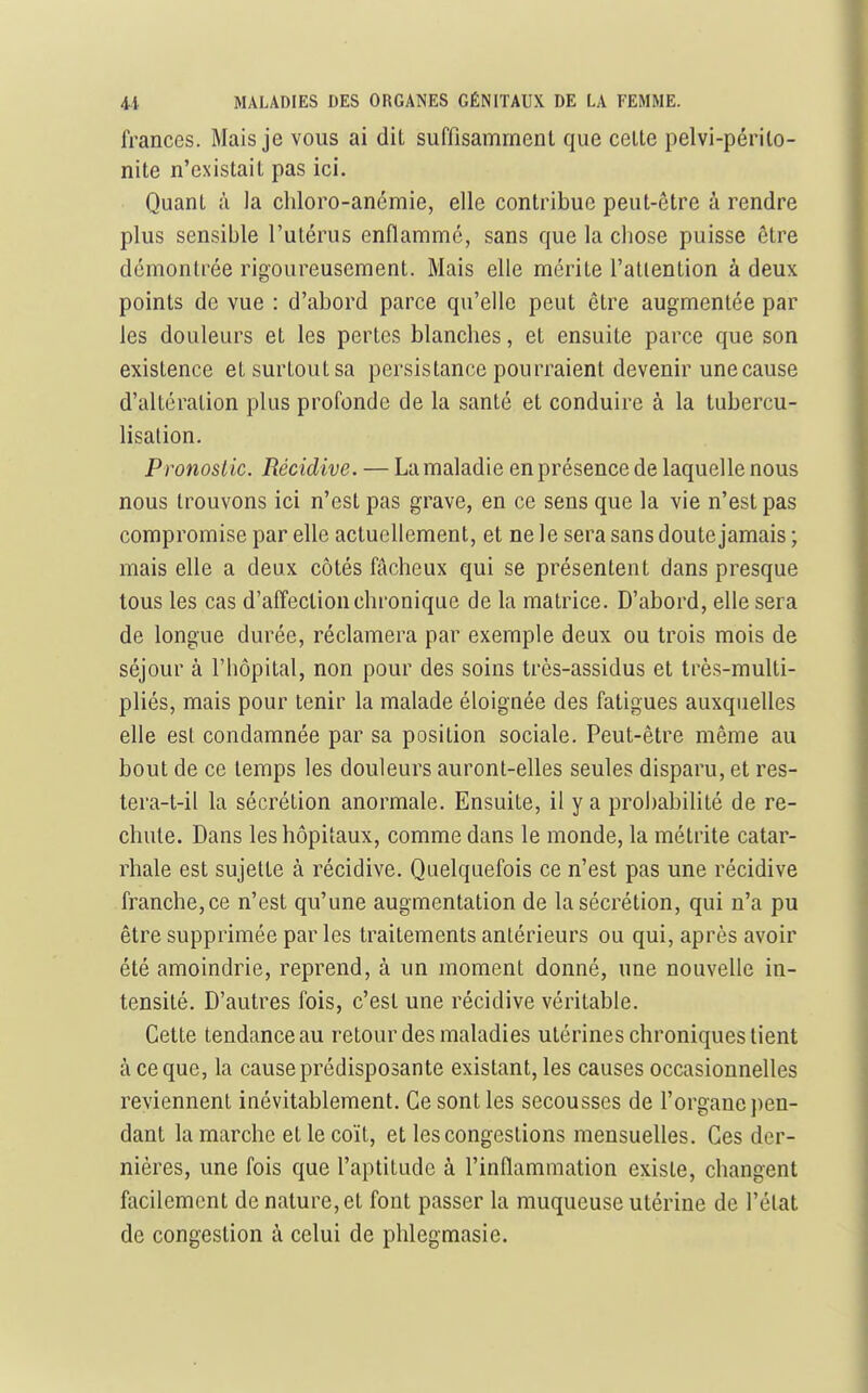 frances. Mais je vous ai dil suffisamment que celte pelvi-périlo- nite n'existait pas ici. Quant à la cliloro-anémie, elle contribue peut-être à rendre plus sensible l'utérus enflamme, sans que la cliose puisse être démontrée rigoureusement. Mais elle mérite l'atiention à deux points de vue : d'abord parce qu'elle peut être augmentée par les douleurs et les pertes blancbes, et ensuite parce que son existence et surtout sa persistance pourraient devenir une cause d'altération plus profonde de la santé et conduire à la tubercu- lisalion. Pronoslic. Récidive. — La maladie en présence de laquelle nous nous trouvons ici n'est pas grave, en ce sens que la vie n'est pas compromise par elle actuellement, et ne le sera sans doute jamais ; mais elle a deux côtés fâcheux qui se présentent dans presque tous les cas d'affection chronique de la matrice. D'abord, elle sera de longue durée, réclamera par exemple deux ou trois mois de séjour à l'hôpital, non pour des soins très-assidus et très-multi- pliés, mais pour tenir la malade éloignée des fatigues auxquelles elle est condamnée par sa position sociale. Peut-être même au bout de ce temps les douleurs auront-elles seules disparu, et res- tera-t-il la sécrétion anormale. Ensuite, il y a probabilité de re- chute. Dans les hôpitaux, comme dans le monde, la métrite catar- rhale est sujette à récidive. Quelquefois ce n'est pas une récidive franche, ce n'est qu'une augmentation de la sécrétion, qui n'a pu être supprimée par les traitements antérieurs ou qui, après avoir été amoindrie, reprend, à un moment donné, une nouvelle in- tensité. D'autres fois, c'est une récidive véritable. Cette tendance au retour des maladies utérines chroniques lient à ce que, la cause prédisposante existant, les causes occasionnelles reviennent inévitablement. Ce sont les secousses de l'organe pen- dant la marche et le coït, et les congestions mensuelles. Ces der- nières, une fois que l'aptitude à l'inflammation existe, changent facilement de nature, et font passer la muqueuse utérine de l'état de congestion à celui de phlegmasie.