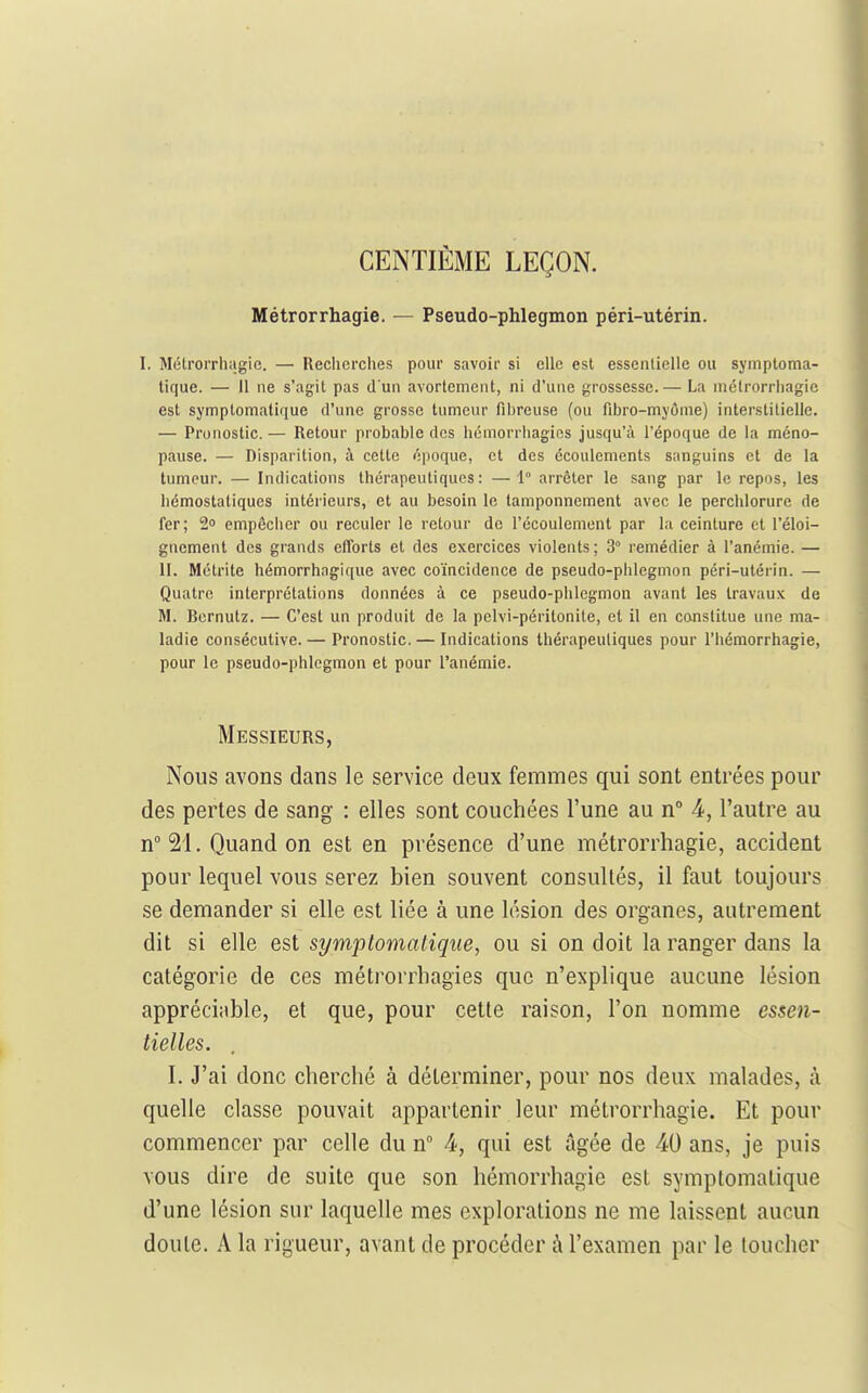 CENTIÈME LEÇON. Métrorrhagie. — Pseudo-phlegmon péri-utérin. I. Mélrorrhagic. — Reclicrclies pour savoir si elle est essentielle ou symptoma- tique. — 11 ne s'agit pas d'un avortement, ni d'une grossesse.— La nictrorrhagic est symptomatique d'une grosse tumeur fibreuse (ou fibro-myôme) interstitielle. — Pronostic.— Retour probable des hémorrliagies jusqu'à l'époque de la méno- pause. — Disparition, à cette époque, et des écoulements sanguins et de la tumeur. — Indications thérapeutiques: —1° arrêter le sang par le repos, les hémostatiques intérieurs, et au besoin le tamponnement avec le perchlorure de fer; empêcher ou reculer le retour de l'écoulement par la ceinture et l'éloi- gnement des grands efforts et des exercices violents; 3° remédier à l'anémie. — II. Mctrite hémorrhagique avec coïncidence de pseudo-phlegmon péri-utérin. — Quatre interprétations données à ce pseudo-phlegmon avant les travaux de M. Bcrnutz. — C'est un produit de la pelvi-péritonile, et il en constitue une ma- ladie consécutive. — Pronostic. — Indications thérapeutiques pour l'hémorrhagie, pour le pseudo-phlegmon et pour l'anémie. Messieurs, Nous avons dans le service deux femmes qui sont entrées pour des pertes de sang : elles sont couchées l'une au n -4, l'autre au n°21. Quand on est en présence d'une métrorrhagie, accident pour lequel vous serez bien souvent consultés, il faut toujours se demander si elle est liée à une lésion des organes, autrement dit si elle est symptomatique, ou si on doit la ranger dans la catégorie de ces métrorrhagies que n'explique aucune lésion appréciable, et que, pour cette raison, l'on nomme essen- tielles. . I. J'ai donc cherché à déterminer, pour nos deux malades, à quelle classe pouvait appartenir leur métrorrhagie. Et pour commencer par celle du n° 4, qui est âgée de 40 ans, je puis vous dire de suite que son hémorrhagie est symptomatique d'une lésion sur laquelle mes explorations ne me laissent aucun doute. A la rigueur, avant de procéder à l'examen par le toucher