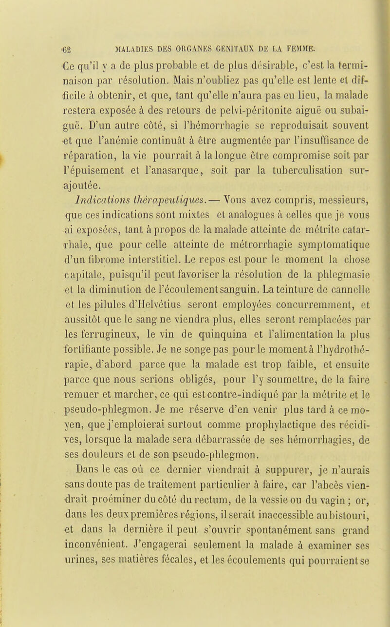 Ce qu'il y a de plus probable et de plus drsirable, c'est la termi- naison par résolution. Mais n'oubliez pas qu'elle est lente et dif- ficile à obtenir, et que, tant qu'elle n'aura pas eu lieu, la malade restera exposée à des retours de pelvi-péritonite aiguë ou subai- guë. D'un autre côté, si l'bémorrbagie se reproduisait souvent et que l'anémie continuât à être augmentée par l'insuffisance de réparation, la vie pourrait à la longue être compromise soit par l'épuisement et l'anasarque, soit par la tuberculisation sur- ajoutée. Indications thérapeutiques.— Vous avez compris, messieurs, que ces indications sont mixtes et analogues à celles que je vous ai exposées, tant à propos de la malade atteinte de métrite catar- rbale, que pour celle atteinte de métrorrbagie symptomatique d'un fibrome interstitiel. Le repos est pour le moment la chose capitale, puisqu'il peut favoriser la résolution de la phlegmasie et la diminution de l'écoulement sanguin. La teinture de cannelle et les pilules d'IIelvétius seront employées concurremment, et aussitôt que le sang ne viendra plus, elles seront remplacées par les ferrugineux, le vin de quinquina et l'alimentation la plus fortifiante possible. Je ne songe pas pour le moment à l'hydrothé- rapie, d'abord parce que la malade est trop faible, et ensuite parce que nous serions obligés, pour l'y soumettre, de la faire remuer et marcher, ce qui estcontre-indiqué par la métrite et le pseudo-phlegmon. Je me réserve d'en venir plus tard à ce mo- yen, que j'emploierai surtout comme prophylactique des récidi- ves, lorsque la malade sera débarrassée de ses hémorrhagies, de ses douleurs et de son pseudo-phlegmon. Dans le cas où ce dernier viendrait à suppurer, je n'aurais sans doute pas de traitement particulier à faire, car l'abcès vien- drait proéminer du côté du rectum, de la vessie ou du vagin ; or, dans les deux premières régions, il serait inaccessible aubistouri, et dans la dernière il peut s'ouvrir spontanément sans grand inconvénient. J'engagerai seulement la malade à examiner ses urines, ses matières fécales, et les écoulements qui pourraient se