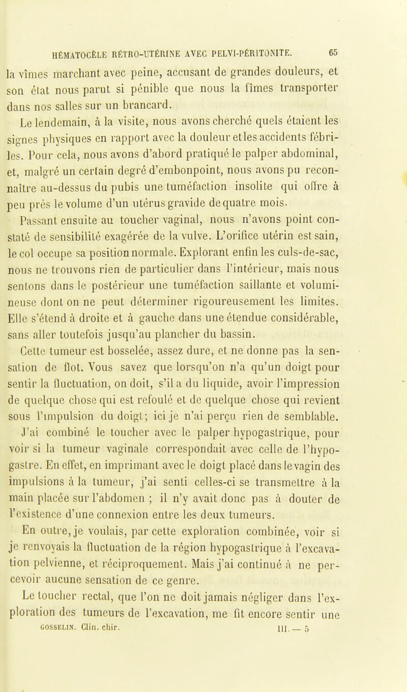 la vîmes marchant avec peine, accusant de grandes douleurs, et son état nous parut si pénible que nous la fîmes transporter dans nos salles sur un brancard. Le lendemain, à la visite, nous avons cherché quels étaient les signes physiques en rapport avec la douleur etles accidents fébri- les. Pour cela, nous avons d'abord pratiqué le palper abdominal, et, malgré un certain degré d'embonpoint, nous avons pu recon- naître au-dessus du pubis une tuméfaction insolite qui offre à peu près le volume d'un utérus gravide de quatre mois. Passant ensuite au toucher vaginal, nous n'avons point con- staté de sensibilité exagérée de la vulve. L'orifice utérin est sain, le col occupe sa position normale. Explorant enfin les culs-de-sac, nous ne trouvons rien de particulier dans l'intérieur, mais nous sentons dans le postérieur une tuméfaction saillante et volumi- neuse dont on ne peut déterminer rigoureusement les limites. Elle s'étend à droite et à gauche dans une étendue considérable, sans aller toutefois jusqu'au plancher du bassin. Cette tumeur est bosselée, assez dure, et ne donne pas la sen- sation de flot. Vous savez que lorsqu'on n'a qu'un doigt pour sentir la fluctuation, on doit, s'il a du liquide, avoir l'impression de quelque chose qui est refoulé et de quelque chose qui revient sous l'mipulsion du doigt; ici je n'ai perçu rien de semblable. J'ai combiné le toucher avec le palper hypogastrique, pour voir si la tumeur vaginale correspondait avec celle de l'hypo- gastre. En effet, en imprimant avec le doigt placé dans le vagin des impulsions à la tumeur, j'ai senti celles-ci se transmettre à la main placée sur l'abdomen ; il n'y avait donc pas à douter de l'existence d'une connexion entre les deux tumeurs. En outre, je voulais, par cette exploration combinée, voir si je renvoyais la fluctuation de la région hypogastrique à l'excava- tion pelvienne, et réciproquement. Mais j'ai continué à ne per- cevoir aucune sensation de ce genre. Le toucher rectal, que l'on ne doit jamais négliger dans l'ex- ploration des tumeurs de l'excavation, me fit encore sentir une GOSSELIN. Clin. chir. UI —5