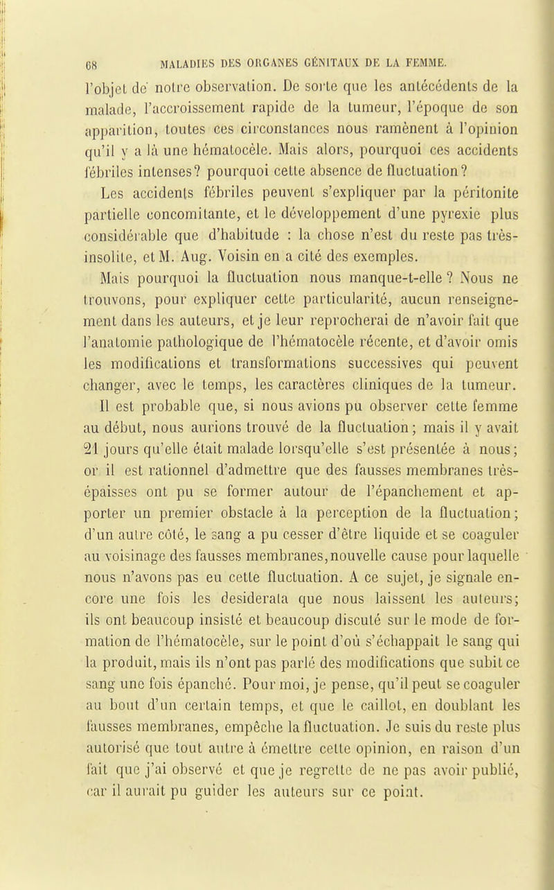 l'objet de notre observation. De sorte que les antécédents de la malade, l'accroissement rapide de la tumeur, l'époque de son apparition, toutes ces circonstances nous ramènent à l'opinion qu'il y a là une hématocèle. Mais alors, pourquoi ces accidents fébriles intenses? pourquoi cette absence de fluctuation? Les accidents fébriles peuvent s'expliquer par la péritonite partielle concomitante, et le développement d'une pyrexie plus considéi able que d'habitude : la chose n'est du reste pas très- insolite, et M. Aug. Voisin en a cité des exemples. Mais pourquoi la fluctuation nous manque-t-elle ? Nous ne trouvons, pour expliquer cette particularité, aucun renseigne- ment dans les auteurs, et je leur reprocherai de n'avoir fait que l'anatomie pathologique de l'hématocèle récente, et d'avoir omis les modifications et transformations successives qui peuvent changer, avec le temps, les caractères cliniques de la tumeur. Il est probable que, si nous avions pu observer cette femme au début, nous aurions trouvé de la fluctuation ; mais il y avait 21 jours qu'elle était malade lorsqu'elle s'est présentée à nous; or il est rationnel d'admettre que des fausses membranes très- épaisses ont pu se former autour de l'épanchement et ap- porter un premier obstacle à la perception de la fluctuation; d'un autre côté, le sang a pu cesser d'être liquide et se coaguler au voisinage des fausses membranes,nouvelle cause pour laquelle nous n'avons pas eu cette fluctuation. A ce sujet, je signale en- core une fois les desiderata que nous laissent les auteurs; ils ont beaucoup insisté et beaucoup discuté sur le mode de for- mation de l'hématocèle, sur le point d'où s'échappait le sang qui la produit, mais ils n'ont pas parlé des modifications que subit ce sang une fois épanché. Pour moi, je pense, qu'il peut se coaguler au bout d'un certain temps, et que le caillot, en doublant les fausses membranes, empêche la fluctuation. Je suis du reste plus autorisé que tout autre à émettre cette opinion, en raison d'un lait que j'ai observé et que je regrette de ne pas avoir publié, car il aurait pu guider les auteurs sur ce point.