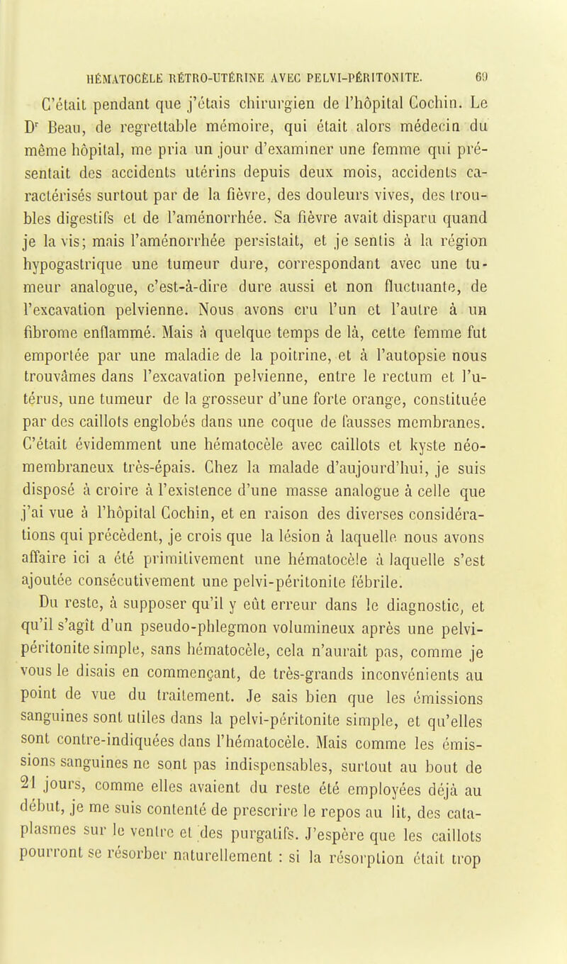 C'élail pendant que j'étais chirurgien de l'hôpital Cochin. Le D' Beau, de regrettable mémoire, qui était alors médecin du même hôpital, me pria un jour d'examiner une femme qui pré- sentait des accidents utérins depuis deux mois, accidents ca- ractérisés surtout par de la fièvre, des douleurs vives, des trou- bles digestifs et de l'aménorrhée. Sa fièvre avait disparu quand je lavis; mais l'aménorrhée persistait, et je sentis à la région hypogastrique une tumeur dure, correspondant avec une tu- meur analogue, c'est-à-dire dure aussi et non fluctuante, de l'excavation pelvienne. Nous avons cru l'un et l'autre à un fibrome enflammé. Mais à quelque temps de là, cette femme fut emportée par une maladie de la poitrine, et à l'autopsie nous trouvâmes dans l'excavation pelvienne, entre le rectum et l'u- térus, une tumeur de la grosseur d'une forte orange, constituée par des caillots englobés dans une coque de fausses membranes. C'était évidemment une hématocèle avec caillots et kyste néo- membraneux très-épais. Chez la malade d'aujourd'hui, je suis disposé à croire à l'existence d'une masse analogue à celle que j'ai vue à l'hôpilal Cochin, et en raison des diverses considéra- tions qui précèdent, je crois que la lésion à laquelle nous avons affaire ici a été primitivement une hématocèle à laquelle s'est ajoutée consécutivement une pelvi-péritonile fébrile. Du reste, à supposer qu'il y eût erreur dans le diagnostic, et qu'il s'agît d'un pseudo-phlegmon volumineux après une pelvi- péritonite simple, sans hématocèle, cela n'aurait pas, comme je vous le disais en commençant, de très-grands inconvénients au point de vue du traitement. Je sais bien que les émissions sanguines sont utiles dans la pelvi-péritonite simple, et qu'elles sont contre-indiquées dans l'hématocèle. Mais comme les émis- sions sanguines ne sont pas indispensables, surtout au bout de 21 jours, comme elles avaient du reste été employées déjà au début, je me suis contenté de prescrire le repos au lit, des cata- plasmes sur le ventre et des purgatifs. J'espère que les caillots pourront se résorber naturellement : si la résorption était trop