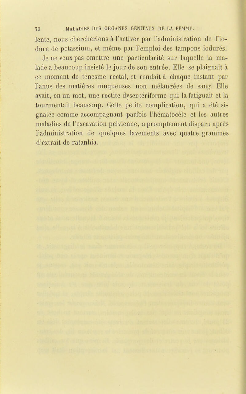 lenle, nous chercherions à l'activer par l'administration de l'io- dure de potassium, et même par l'emploi des tampons iodurés. Je ne veux pas omettre une particularité sur laquelle la ma- lade a beaucoup insisté le jour de son entrée. Elle se plaignait à ce moment de ténesme rectal, et rendait à chaque instant par l'anus des matières muqueuses non mélangées de sang. Elle avait, en un mot, une rectite dyscntériforme qui la fatiguait et la tourmentait beaucoup. Cette petite complication, qui a été si- gnalée comme accompagnant parfois l'hématocèle et les autres maladies de l'excavation pelvienne, a promptement disparu après l'adminislralion de quelques lavements avec quatre grammes d'extrait de ratanhia.