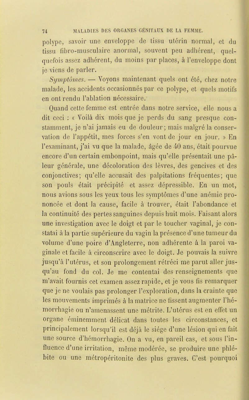 polype, savoir une enveloppe de lissu utérin normal, et du tissu fibro-musculaire anormal, souvent peu adhérent, quel- quefois assez adhérent, du moins par places, à l'enveloppe dont je viens de parler. Symptômes. — Voyons maintenant quels ont été, chez notre malade, les accidents occasionnés par ce polype, et quels motifs en ont rendu l'ablation nécessaire. Quand cette femme est entrée dans notre service, elle nous a dit ceci ; « Voilà dix mois que je perds du sang presque con- stamment, je n'ai jamais eu de douleur; mais malgré la conser- vation de l'appétit, mes forces s'en vont de jour en jour. » En l'examinant, j'ai vu que la malade, âgée de 40 ans, était pourvue encore d'un certain embonpoint, mais qu'elle présentait une pâ- leur générale, une décoloration des lèvres, des gencives et des conjonctives; qu'elle accusait des palpitations fréquentes; que son pouls était précipité et assez dépressible. En un mot, nous avions sous les yeux tous les symptômes d'une anémie pro- noncée et dont la cause, facile à trouver, était l'abondance et la continuité des pertes sanguines depuis huit mois. Faisant alors une investigation avec le doigt et par le toucher vaginal, je con- statai à la partie supérieure du vagin la présence d'une tumeur du volmue d'une poire d'Angleterre, non adhérente à la paroi va- ginale et facile à circonscrire avec le doigt. Je pouvais la suivre jusqu'à l'utérus, et son prolongement rétréci me parut aller jus- qu'au fond du col. Je me contentai des renseignements que m'avait fournis cet examen assez rapide, et je vous fis remarquer que je ne voulais pas prolonger l'exploration, dans la crainte que les mouvements imprimés à la matrice ne fissent augmenter l'hé- morrhagie ou n'amenassent une métrite. L'utérus est en eiïet un organe éminemment délicat dans toutes les circonstances, et principalement lorsqu'il est déjà le siège d'une lésion qui en fait une source d'hémorrhagie. On a vu, en pareil cas, et sous l'in- fluence d'une irritation, même modérée, se produire une phlé- bite ou une métropéritonite des plus graves. C'est pourquoi