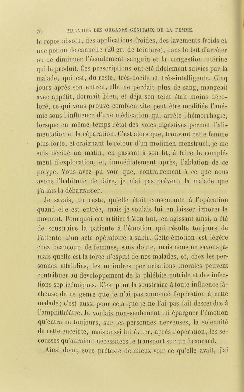 le repos absolu, des applicalions froides, des lavemcnls froids et une potion de cannelle (40 gr. de leinture), dans le but d'arrêter ou de diminuer l'écoulement sanguin et la congestion utérine qui le produit. Ces prescriptions ont été fidèlement suivies par la malade, qui est, du reste, très-docile et très-intelligente. Cinq jours après son entrée, elle ne perdait plus de sang, mangeait avec appétit, dormait bien, et déjà son teint était moins déco- loré, ce qui vous prouve combien vite peut être modifiée l'ané- mie sous l'influence d'une médication qui arrête riiémorrhagie, lorsque en même temps l'état des voies digeslives permet l'ali- menlation et la réparation. C'est alors que, trouvant cette femme plus forte, et craignant le retour d'un molimen menstruel, je me suis décidé un matin, en passant à son lit, à faire le complé- ment d'exploration, et, immédiatement après, l'ablation de ce polype. Vous avez pu voir que, contrairement à ce que nous avons riiabitude de faire, je n'ai pas prévenu la malade que j'allais la débarrasser. Je savais, du reste, qu'elle était consentante à l'opération quand elle est entrée, mais je voulais lui en laisser ignorer le marnent. Pourquoi cet artifice? Mon but, en agissant ainsi, a été de soustraire la patiente à l'émotion qui résulte toujours de l'attente d'un acte opératoire à subir. Cette émotion est légère chez beaucoup de femmes, sans doute, mais nous ne savons ja- mais quelle est la force d'esprit de nos malades, et, chez les per- sonnes alîaiblies, les moindres perturbations morales peuvent contribuer au développement de la phlébite putride et des infec- tions septicémiques. C'est pour la soustraire à toute influence fâ- cheuse de ce genre que je n'ai pas annoncé l'opération à cette malade; c'est aussi pour cela que je ne l'ai pas fait descendre à l'amphithéâtre. Je voulais non-seulement lui épargner l'émotion qu'entraîne toujours, sur les personnes nerveuses, la solennité de cette enceinte, mais aussi lui éviter, après l'opération, les se- cousses qu'auraient nécessitées le transport sur un brancard. Ainsi donc, sous prétexte de mieux voir ce qu'elle avait, j'ai