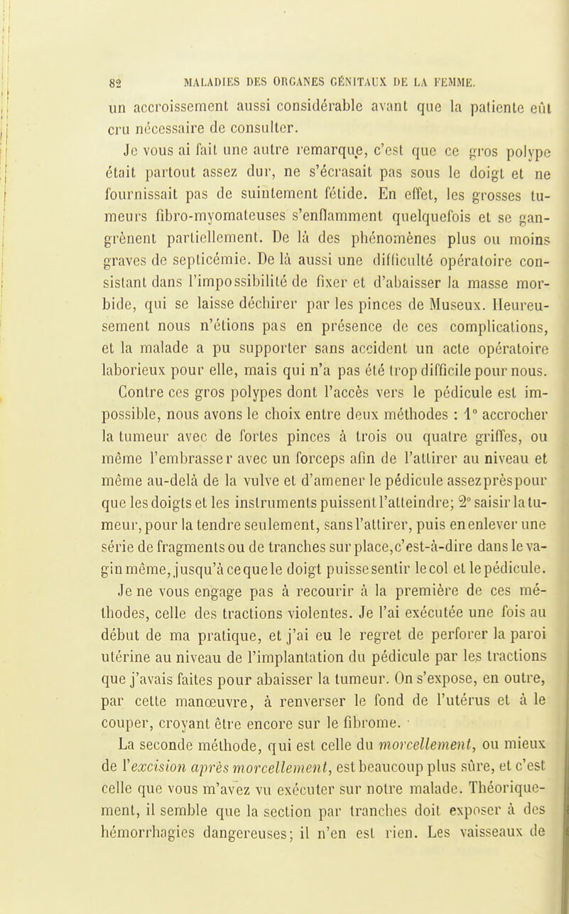 un accroissement aussi considérable avant que la patiente eûl cru nécessaire de consulter. Je vous ai fait une autre remarque, c'est que ce p:ros polype était partout assez dur, ne s'écrasait pas sous le doigt et ne fournissait pas de suintement fétide. En effet, les grosses tu- meurs fibro-myomateuses s'enflamment quelquefois et se gan- grènent partiellement. De là des phénomènes plus ou moins graves de septicémie. De là aussi une difficulté opératoire con- sistant dans l'impossibilité de fixer et d'abaisser la masse mor- bide, qui se laisse déchirer par les pinces de Museux. Heureu- sement nous n'étions pas en présence de ces complications, et la malade a pu supporter sans accident un acte opératoire laborieux pour elle, mais qui n'a pas été trop difficile pour nous. Contre ces gros polypes dont l'accès vers le pédicule est im- possible, nous avons le choix entre deux méthodes : 1° accrocher la tumeur avec de fortes pinces à trois ou quatre griffes, ou même l'embrasser avec un forceps afin de l'attirer au niveau et même au-delà de la vulve et d'amener le pédicule assez près pour que les doigts et les instruments puissent l'atteindre; 5° saisir la tu- meur, pour la tendre seulement, sans l'attirer, puis en enlever une série de fragments ou de tranches sur place,c'est-à-dire dans le va- gin même, jusqu'à cequele doigt puissesentir lecol et lepédicule. Je ne vous engage pas à recourir à la première de ces mé- thodes, celle des tractions violentes. Je l'ai exécutée une fois au début de ma pratique, et j'ai eu le regret de perforer la paroi utérine au niveau de l'implantation du pédicule par le.s tractions que j'avais faites pour abaisser la tumeur. On s'expose, en outre, par celte manœuvre, à renverser le fond de l'utérus et à le couper, croyant être encore sur le fibrome. • La seconde méthode, qui est celle du morcellement, ou mieux de l'excision après morcellement, est beaucoup plus sûre, et c'est celle que vous m'avez vu exécuter sur notre malade. Théorique- ment, il semble que la section par tranches doit exposer à des hémorrliagies dangereuses; il n'en est rien. Les vaisseaux de