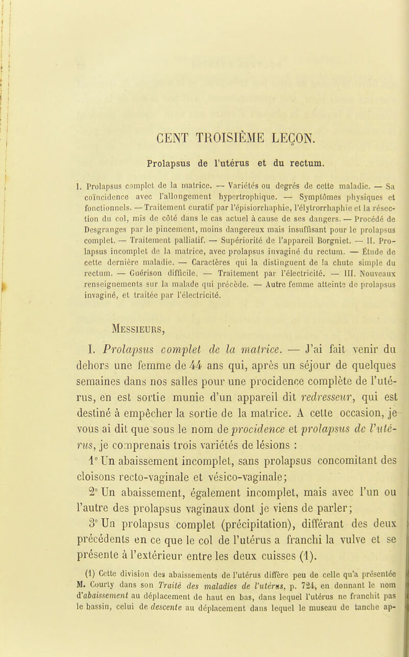 CENT TROISIÈME LEÇON. Prolapsus de l'utérus et du rectum. 1. Prolapsus complet de la matrice. — Variétés ou degrés de celte maladie. — Sa coïncidence avec l'allongement hypertrophique. — Symptômes physiques et fonctionnels. — Traitement curatif par l'cpisiorrluiphie, l'élytrorrhaphie et la résec- tion du col. mis de côté dans le cas actuel à cause de ses dangers. — Procédé de Desgranges par le pincement, moins dangereux mais insuffisant pour le prolapsus complet. — Traitement palliatif. — Supériorité de l'appareil Borgniet. — H. Pro- lapsus incomplet de la matrice, avec prolapsus invaginé du rectum. — Étude de celle dernière maladie. — Caractères qui la distinguent de îa chute simple du rectum. — Guérison difficile. — Traitement par l'éleclricilé. — III. Nouveaux renseignements sur la malade qui précède. — Autre femme atteinte de prolapsus invaginé, et traitée par l'électricité. Messieurs, I. Prolapsus complet de la matrice. — J'ai fait venir du dehors une femme de 44 ans qui, après un séjour de quelques semaines dans nos salles pour une procidence complète de l'uté- rus, en est sortie munie d'un appareil dit redresseur, qui est destiné à empêcher la sortie de la matrice. A cette occasion, je vous ai dit que sous le nom ôeprocidence et prolapsus de Vuté- rus, je comprenais trois variétés de lésions : 1° Un abaissement incomplet, sans prolapsus concomitant des cloisons recto-vaginale et vésico-vaginale; 2° Un abaissement, également incomplet, mais avec l'un ou l'autre des prolapsus vaginaux dont je viens de parler; 3° Un prolapsus complet (précipitation), différant des deux précédents en ce que le col de l'utérus a franchi la vulve et se présente à l'extérieur entre les deux cuisses (1). (1) Cette division des abaissements de l'utérus diffère peu de celle qu'a présentée M. Courly dans son Traité des maladies de l'utcrns, p. 724, en donnant le nom à'aba'mement au déplacement de haut en bas, dans lequel Tutérus ne franchit pas le bassin, celui de descente au déplacement dans lequel le museau de tanche ap-