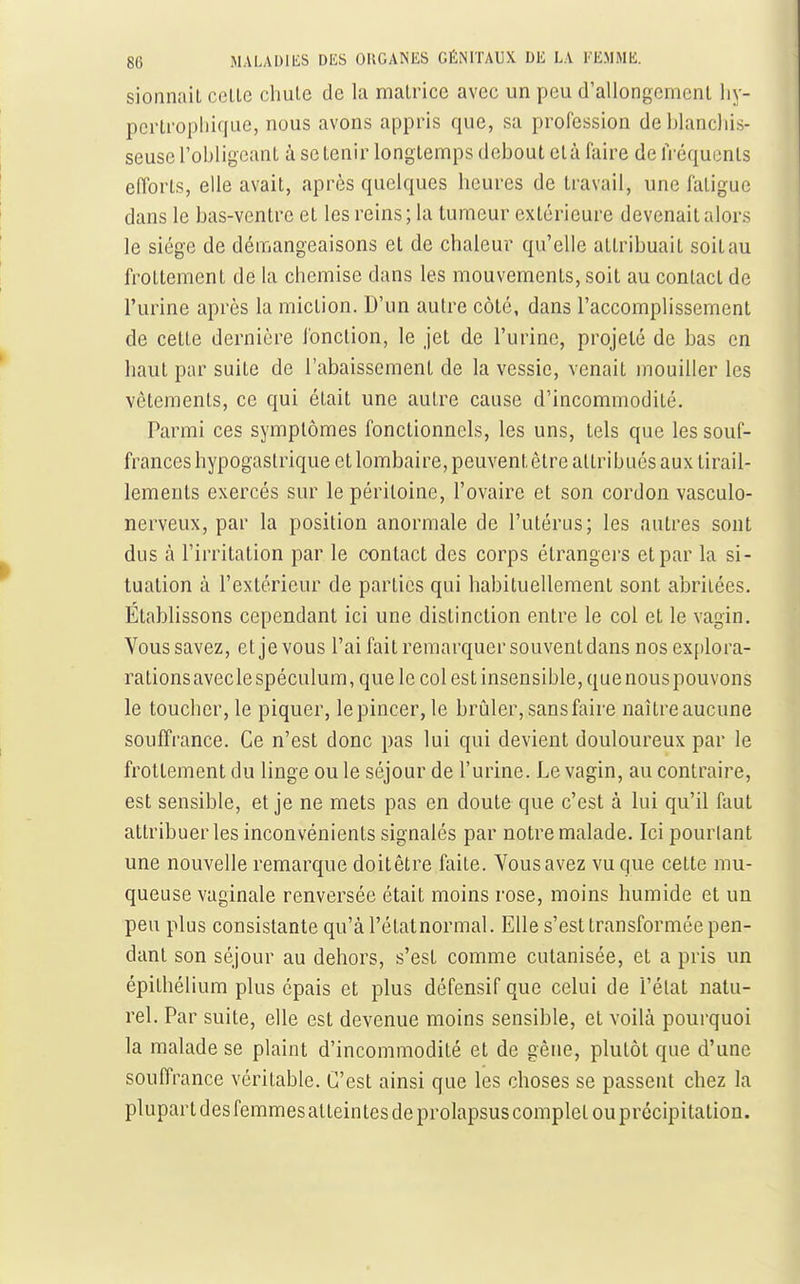 sionnaiL celle chule de la malrice avec un peu d'allongemenl liy- pcrlropliique, nous avons appris que, sa profession de blanchis- seuse l'obligeant à se tenir longtemps debout clà faire de fréquents efforts, elle avait, après quelques heures de travail, une fatigue dans le bas-ventre et les reins; la tumeur extérieure devenait alors le siège de démangeaisons et de chaleur qu'elle attribuait soit au frottement de la chemise dans les mouvements, soit au contact de l'urine après la miction. D'un autre côté, dans l'accomplissement de cette dernière fonction, le jet de l'urine, projeté de bas en haut par suite de l'abaissement de la vessie, venait mouiller les vêtements, ce qui était une autre cause d'incommodité. Parmi ces symptômes fonctionnels, les uns, tels que les souf- frances hypogaslrique et lombaire, peuvent être attribués aux tirail- lements exercés sur le péritoine, l'ovaire et son cordon vasculo- nerveux, par la position anormale de l'utérus; les autres sont dus à l'irritation par le contact des corps étrangers et par la si- tuation à l'extérieur de parties qui habituellement sont abriiées. Établissons cependant ici une distinction entre le col et le vagin. Vous savez, et je vous l'ai fait remarquer souvent dans nos explora- rations avecle spéculum, que le col est insensible, que nous pouvons le toucher, le piquer, le pincer, le brûler, sansfaire naîlreaucune souffrance. Ce n'est donc pas lui qui devient douloureux par le frottement du linge ou le séjour de l'urine. Le vagin, au conlraire, est sensible, et je ne mets pas en doute que c'est à lui qu'il faut attribuer les inconvénients signalés par notre malade. Ici pourtant une nouvelle remarque doitêtre faite. Vous avez vu que cette mu- queuse vaginale renversée était moins rose, moins humide et un peu plus consistante qu'àl'étatnormal. Elle s'est transformée pen- dant son séjour au dehors, s'est comme cutanisée, et a pris un épithélium plus épais et plus défensif que celui de l'état natu- rel. Par suite, elle est devenue moins sensible, et voilà pourquoi la malade se plaint d'incommodité et de gène, plutôt que d'une souffrance véritable. C'est ainsi que les choses se passent chez la plupart des femmes atteintes de prolapsus complet ou précipitation.