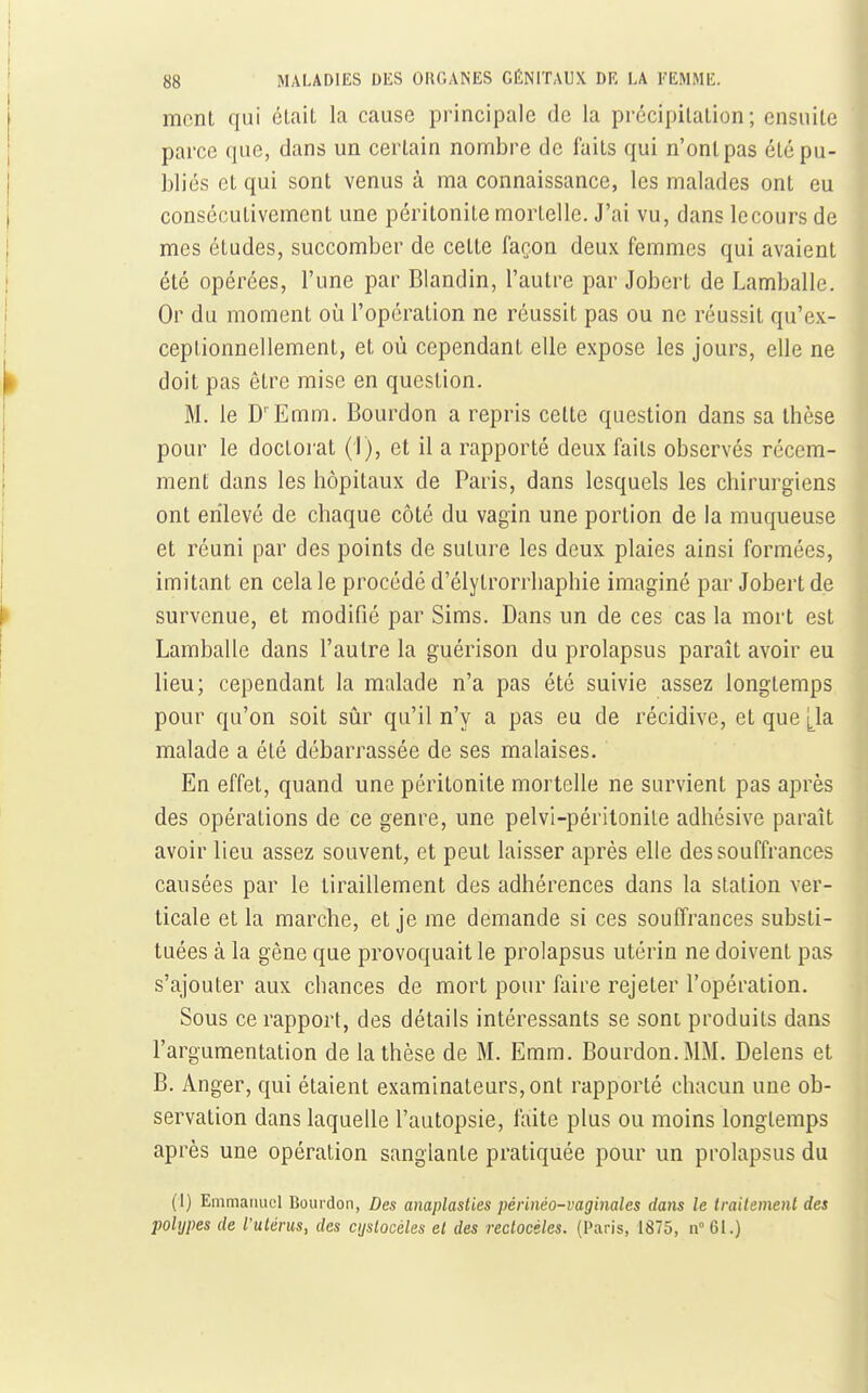 ment qui était la cause principale de la précipitation; ensuite parce que, dans un certain nombre de faits qui n'ont pas été pu- bliés et qui sont venus à ma connaissance, les malades ont eu consécutivement une péritonite mortelle. J'ai vu, dans lecours de mes études, succomber de celte façon deux femmes qui avaient été opérées, l'une par Blandin, l'autre par Jobcrt de Lamballe. Or du moment où l'opération ne réussit pas ou ne réussit qu'ex- ceptionnellement, et où cependant elle expose les jours, elle ne doit pas être mise en question. M. le D'Emm. Bourdon a repris celte question dans sa thèse pour le doctoi'at (1), et il a rapporté deux faits observés récem- ment dans les hôpitaux de Paris, dans lesquels les chirurgiens ont enlevé de chaque côté du vagin une portion de la muqueuse et réuni par des points de suture les deux plaies ainsi formées, imitant en cela le procédé d'élytrorrhaphie imaginé par Jobert de survenue, et modifié par Sims. Dans un de ces cas la mort est Lamballe dans l'autre la guérison du prolapsus paraît avoir eu lieu; cependant la malade n'a pas été suivie assez longtemps pour qu'on soit siir qu'il n'y a pas eu de récidive, et que [^la malade a été débarrassée de ses malaises. En effet, quand une péritonite mortelle ne survient pas après des opérations de ce genre, une pelvi-péritonile adhésive paraît avoir lieu assez souvent, et peut laisser après elle des souffrances causées par le tiraillement des adhérences dans la station ver- ticale et la marche, et je me demande si ces souffrances substi- tuées à la gêne que provoquait le prolapsus utérin ne doivent pas s'ajouter aux chances de mort pour faire rejeter l'opération. Sous ce rapport, des détails intéressants se sont produits dans l'argumentation de la thèse de M. Emm. Bourdon. MM. Delens et B. Anger, qui étaient examinateurs, ont rapporté chacun une ob- servation dans laquelle l'autopsie, faite plus ou moins longtemps après une opération sanglante pratiquée pour un prolapsus du (1) Emmatuiel Bourdon, Des anaplasties périnéo-vaginales dans le trailemenl des polypes (le l'ulérus, des cijslocéles el des reclocéles. (Paris, 1875, n 61.)